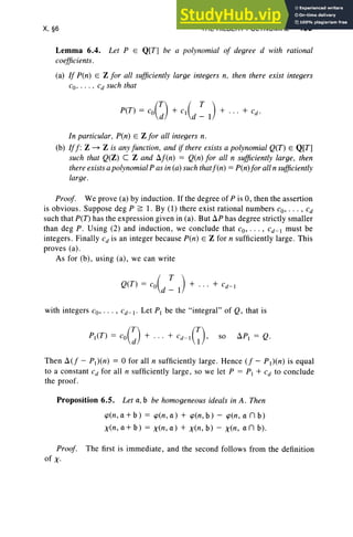 X, §6 THE HILBERT POLYNOMIAL 435
Lemma 6.4. Let P E Q[T] be a polynomial of degree d with rational
coefficients.
(a) If Pen) E Z for all sufficiently large integers n, then there exist integers
co' ... , Cd such that
In particular, Pen) E Zfor all integers n.
(b) Iff: Z -7 Z is anyfunction, and if there exists a polynomial Q(T) E Q[T]
such that Q(Z) C Z and /If(n) = Q(n) for all n sufficiently large, then
thereexistsa polynomialP as in (a) such thatf(n) = P(n)for all n sufficiently
large.
Proof. We prove (a) by induction. If the degree of Pis 0 , then the assertion
is obvious. Suppose deg P ;;; 1. By (1) there exist rational numbers co' . .. , cd
such that peT) has the expression given in (a) . But /lP has degree strictly smaller
than deg P. Using (2) and induction, we conclude that co' . . . , cd-I must be
integers. Finally Cd is an integer because Pen) E Z for n sufficiently large . This
proves (a) .
As for (b), using (a) , we can write
Q(T) = co( T ) + . .. + Cd-I
d - I
with integers co' . .. , Cd- I' Let PI be the "integral" of Q, that is
Then 1J..(f - PI)(n) = °for all n sufficiently large . Hence (f - P1)(n) is equal
to a constant C
d for all n sufficiently large, so we let P = PI + Cd to conclude
the proof.
Proposition 6.5. Let a, b be homogeneous ideals in A. Then
<pen, a + b) = <pen, a) + <pen, b) - <pen, a n b)
x(n, a + b) = x(n, a) + x(n, b) - x(n , an b) .
Proof. The first is immediate, and the second follows from the definition
of X.
 