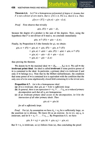 436 NOETHERIAN RINGS AND MODULES X. §6
Theorem 6.6. Let F be a homogeneous polynomial ofdegree d. Assume that
F is not a divisor of zero mod a. that is : if G EA . FG Ea . then G Ea . Then
x(n, a + (F)) = x(n, a) - x(n - d, a).
Proof. First observe that trivially
'P(n, (F» = 'P(n - d) ,
because the degree of a product is the sum of the degrees. Next , using the
hypothesis that F is not divisor of 0 mod a, we conclude immediately
'P(n, an (F)) = 'P(n - d, a).
Finally, by Proposition 6.5 (the formula for X), we obtain :
x(n, a + (F) = x(n, a) + x(n, (F)) - x(n, a n (F))
=x(n, a) + 'P(n) - 'P(n, (F) - 'P(n) + 'P(n, a n (F)
= x(n, a) - 'P(n - d) + 'P(n - d, a)
= x(n, a) - x(n - d, a)
thus proving the theorem.
We denote by m the maximal ideal m = (Xo, . . . , XN ) in A. We call m the
irrelevant prime ideal. An ideal is called irrelevant if some positive power of
m is contained in the ideal. In particular, a primary ideal q is irrelevant if and
only if m belongs to q. Note that by the Hilbert nullstellensatz, the condition
that some power of m is contained in a is equivalent with the condition that the
only zero of a (in some algebraically closed field containing k) is the trivial zero .
Proposition 6.7. Let a be a homogeneous ideal.
(a) If a is irrelevant. then x(n. a) = 0 for n sufficiently large .
(b) In general. there is an expression a = q In ... n q s as a reduced primary
decomposition such that all qi are homogeneous.
(c) If an irrelevant primary ideal occurs in the decomposition . let b be the
intersection of all other primary ideals. Then
x(n, a) = x(n. b)
for all n sufficiently large.
Proof. For (a), by assumption we have An = an for n sufficiently large, so
the assertion (a) is obvious. We leave (b) as an exercise. As to (c), say qs is
irrelevant, and let b = qIn ... n qs-(' By Proposition 6.5, we have
x(n, b + qs) = x(n, b) + x(n , qs) - x(n, a) .
But b + qs is irrelevant, so (c) follows from (a), thus concluding the proof.
 