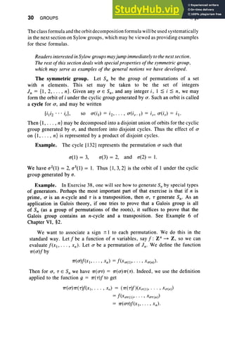 30 GROUPS I, §5
The class formula and the orbit decomposition formula will be used systematically
in the next section on Sylow groups, which may be viewed as pro viding examples
for these formulas.
Readers interested in Sylow groups may jump immediately to the next section.
The rest of this section deals with special properties of the symmetric group.
which may serve as examples of the general notions we have developed.
The symmetric group. Let S; be the group of permutations of a set
with n elements. Thi s set may be taken to be the set of integers
i n = {I , 2, . .. , n}. Given any 0' E Sn' and any integer i , I ~ i ~ n, we may
form the orbit of i under the cyclic group generated by 0'. Such an orbit is called
a cycle for 0', and may be written
Then {I, . .. , n} may be decomposed into a disjoint union of orbits for the cyclic
group generated by 0', and therefore into disjoint cycles. Thus the effect of 0'
on {I , ... , n} is repre sented by a product of disjoint cycles.
Example. The cycle [132] represents the permutation 0' such that
0"(1) = 3, 0"(3) = 2, and 0"(2) = I.
We have 0"2(1) = 2,0"3(1) = I. Thus {I, 3, 2} is the orbit of 1 under the cyclic
group generated by 0".
Example. In Exerci se 38, one will see how to generate S; by special type s
of generators. Perhaps the most important part of that exercise is that if n is
prime, 0' is an n-cycle and T is a transposition, then 0', T generate Sn- As an
application in Galois theory, if one tries to prove that a Galois group is all
of Sn (as a group of permutations of the roots), it suffices to prove that the
Galois group contains an n-cycle and a transposition. See Example 6 of
Chapter VI, §2.
We want to associate a sign ± I to each permutation. We do this in the
standard way. Let f be a function of n variables , say f: Z" ~ Z, so we can
evaluate f(x], . . . , xn). Let 0' be a permutation of in- We define the function
7T(O')f by
7T(O')f(xl> . . . , xn) = f(Xrr(I)' . .. , X<T(n»'
Then for 0', T E S; we have 7T(O'T) = 7T(O')7T(T). Indeed, we use the definition
applied to the function g = 7T(T)f to get
7T(0')7T(T)f(X" . . . , XII) = (7T(T)f)(X<T(I)' . . .• X<T(II»
=f (xOT(I)' .. . , xOT(n»
= 7T(O'T)f(Xl" . . , x n)·
 