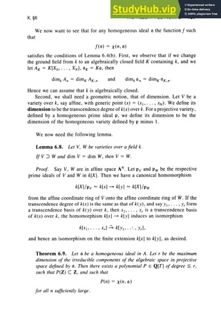 X, §6 THE HILBERT POLYNOMIAL 437
We now want to see that for any homogeneous ideal a the function f such
that
f (n) = x (n, a)
satisfies the conditions of Lemma 6.4(b). First, we observe that if we change
the ground field from k to an algebraicall y closed field K containing k, and we
let AK = K[Xo, .. . , XN ], aK = Ka, then
and
Hence we can assume that k is algebraically closed .
Second, we shall need a geometric notion , that of dimension. Let V be a
variety over k, say affine , with generic point (x) = (Xl> .. . , XN )' We define its
dimension to be the transcendence degree of k(x) over k. For a projective variety,
defined by a homogeneous prime ideal p, we define its dimension to be the
dimension of the homogeneous variety defined by p minus 1.
We now need the following lemma.
Lemma 6.8. Let V, W be varieties over a field k.
[fV::J Wand dim V = dim W, then V = W.
Proof. Say V, Ware in affine space AN. Let Pv and Pw be the respective
prime ideals of V and Win k[X]. Then we have a canonical homomorphism
k[X] /p v ~ k[x] - k[y] ~ k[X]/p w
from the affine coordinate ring of V onto the affine coordinate ring of W. If the
transcendence degree of k(x) is the same as that of k( y ), and say YI' . .. , Yr form
a tran scendence basis of k( y ) over k , then X l ' . . . , .r, is a tran scendence basis
of k(x) over k, the homomorphism k[x] - k[y] induces an isomorphism
and hence an isomorphism on the finite extension k[x] to k[y], as desired.
Theorem 6.9. Let a be a homogeneous ideal in A. Let r be the maximum
dimension of the irreducible components of the algebraic space in projective
space defined by a. Then there exists a polynomial P E Q[T] of degree ~ r,
such that P(Z) C Z , and such that
P(n) = x(n, a)
for all n sufficiently large.
 