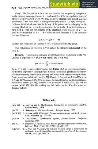 438 NOETHERIAN RINGS AND MODULES X,§6
Proof. By Proposition 6.7(c), we may assume that no primary component
in the primary decomposition of a is irrelevant. Let Z be the algebraic space of
zeros of a in projective space. We may assume k algebraically clo sed as noted
previously. Then there exists a homogeneous polynomial L E k[X] of degree I
(a linear form) which does not lie in any of the prime ideals belonging to the
primary ideals in the given decomposition. In particular, L is not a divisor of
zero mod a. Then the components of the algebraic space of zeros of a + (L)
must have dimension ~ r - 1. By induction and Theorem 6.6 , we conclude
that the difference
x(n, a) - x(n - I , 0)
satisfies the conditions of Lemma 6.4(b) , which concludes the proof.
The polynomial in Theorem 6.9 is called the Hilbert polynomial of the
ideal u,
Remark. The above results give an introduction for Hartshorne's [Ha 77],
Chapter I, especially §7. If Z is not empty, and if we write
nr
x(n, a) = c
,+ lower terms,
r.
then c > 0 and c can be interpreted as the degree of Z, or in geometric terms,
the number of points of intersection of Z with a sufficiently general linear variety
of complementary dimension (counting the points with certain multiplicities) .
For explanations and details, see [Ha 77], Chapter I, Proposition 7.6 and Theorem
7.7; van der Waerden [vdW 29] which does the same thing for multihomogeneous
polynomial ideals; [La 58], referred to at the end of Chapter VIII , §2; and the
papers [MaW 85], [Ph 86], making the link with van der Waerden some six
decades before.
Bibliography
[AtM 69]
[Ha 77]
[MaW 85]
[Mat 80]
[Ph 86]
[vdW 29]
M. ATiYAH and I. MACDONALD, Introduction to commutative algebra,
Addison-Wesley, 1969
R. HARTSHORNE, Algebraic Geometry, Springer Verlag, 1977
D. MASSER and G. WOSTHOLZ, Zero estimates on group varieties II, Invent.
Math. 80 (1985), pp. 233-267
H. MATSUMURA, Commutative algebra, Second Edition, Benjamin-
Cummings, 1980
P. PHILIPPON, Lemmes de zeros dans les groupes algebriques commutatifs,
Bull. Soc. Math. France 114 (1986), pp. 355-383
B. L. VAN DER WAERDEN, On Hilbert's function, series of composition of
ideals and a generalization of the theorem of Bezout, Proc. R. Soc. Amster-
dam 31 (1929), pp. 749-770
 
