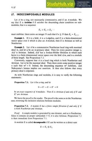 X, §7 INDECOMPOSABLE MODULES 439
§7. INDECOMPOSABLE MODULES
Let A be a ring, not necessarily commutative, and E an A-module. We
say that E is Artinian if E satisfies the descending chain condition on sub-
modules, that is a sequence
must stabilize: there exists an integer N such that if n ~ N then En = En + i -
Example 1. If k is a field, A is a k-algebra, and E is a finite-dimensional
vector space over k which is also an A-module, then E is Artinian as well as
Noetherian.
Example 2. Let A be a commutative Noetherian local ring with maximal
ideal m, and let q be an m-primary ideal. Then for every positive integer n,
Alqn is Artinian. Indeed, Alqn has a Jordan-Holder filtration in which each
factor is a finite dimensional vector space over the field Aim, and is a module
of finite length. See Proposition 7.2 .
Conversely, suppose that A is a local ring which is both Noetherian and
Artinian. Let m be the maximal ideal. Then there exists some positive integer
n such that m" = 0. Indeed, the descending sequence m" stabilizes, and
Nakayama's lemma implies our assertion. It then also follows that every
primary ideal is nilpotent.
As with Noetherian rings and modules, it is easy to verify the following
statements :
Proposition 7.1. Let A be a ring, and let
°-> E' -> E -> E" -> 0
be an exact sequence of A-modules. Then E is Artinian if and only if E' and
E" are Artinian.
We leave the proofto the reader. The proof is the same as in the Noetherian
case, revers ing the inclusion relations between modules.
Proposition 7.2. A module E has a finite simple filtration if and only if E
is both Noetherian and Artinian.
Proof. A simple module is generated by one element, and so is Noetherian.
Since it contains no proper submodule =1= 0, it is also Artinian. Proposition 7.2
is then immediate from Proposition 7. I.
A module E is called decomposable if E can be written as a direct sum
 