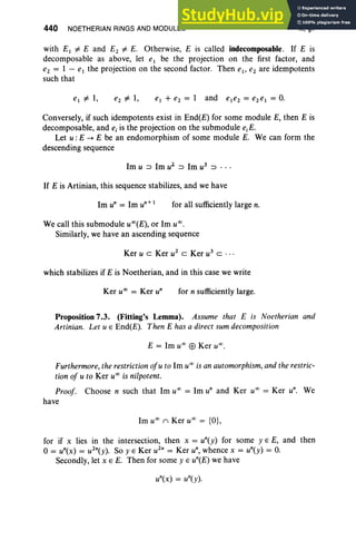 440 NOETHERIAN RINGS AND MODULES X,§7
with E1 =1= E and E2 =1= E. Otherwise, E is called indecomposable. If E is
decomposable as above, let el be the projection on the first factor, and
e2 = 1 - el the projection on the second factor. Then el , e2 are idempotents
such that
Conversely, if such idempotents exist in End(E) for some module E, then E is
decomposable, and ej is the projection on the submodule e.E,
Let u : E -. E be an endomorphism of some module E. We can form the
descending sequence
1m u ::::l 1m u2
::::l 1m u3 ::::l • • •
If E is Artinian, this sequence stabilizes, and we have
for all sufficiently large n.
We call this submodule uOO(E), or 1m U
OO.
Similarly, we have an ascending sequence
Ker u c Ker u2
c Ker u3 c . ..
which stabilizes if E is Noetherian, and in this case we write
Ker U
OO
= Ker u" for n sufficiently large.
Proposition 7.3. (Fitting's Lemma). Assume that E is Noetherian and
Artinian. Let u E End(E). Then E has a direct sum decomposition
E = 1m U
OO
EB Ker u" ,
Furthermore, the restriction ofu to 1m U
OO
is an automorphism,and the restric-
tion of u to Ker U
OO
is nilpotent.
Proof. Choose n such that 1m U
OO
= 1m u" and Ker U
OO
= Ker u". We
have
1m U
OO
11 Ker U
OO
= {O},
for if x lies in the intersection, then x = un(y) for some y E E, and then
o= un(x) = u2n(y). So y E Ker u2n = Ker u", whence x = un(y) = O.
Secondly, let x E E. Then for some y E un(E) we have
 