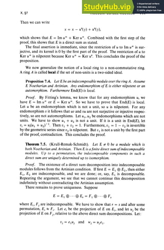 X, §7
Then we can write
INDECOMPOSABLE MODULES 441
x = x - Un(y) + Un(y),
which shows that E = 1m u" + Ker u", Combined with the first step of the
proof, this shows that E is a direct sum as stated.
The final assertion is immediate, since the restriction of u to 1m u" is sur-
jective, and its kernel is 0 by the first part of the proof. The restriction of u to
Ker u" is nilpotent because Ker u" = Ker u". This concludes the proof of the
proposition.
We now generalize the notion of a local ring to a non-commutative ring.
A ring A is called local if the set of non-units is a two-sided ideal.
Proposition 7.4. Let E be an indecomposable module over the ring A. Assume
E Noetherian and Artinian. Any endomorphism of E is either nilpotent or an
automorphism. Furthermore End(E) is local.
Proof. By Fitting's lemma, we know that for any endomorphism u, we
have E = 1m u" or E = Ker u" , So we have to prove that End(E) is local.
Let u be an endomorphism which is not a unit, so u is nilpotent. For any
endomorphism v it follows that uv and vu are not surjective or injective respec-
tively, so are not automorphisms. Let u1, U2 be endomorphisms which are not
units. We have to show U 1 + U2 is not a unit. If it is a unit in End(E), let
Vi = Ui(U I + U2)-1 . Then V I + V2 = 1. Furthermore, VI = 1 - V2 is invertible
by the geometric series since V2 is nilpotent. But V1 is not a unit by the first part
of the proof, contradiction. This concludes the proof.
Theorem 7.5. (Krull-Remak-Schmidt). Let E i= 0 be a module which is
both Noetherian and Artinian. Then E is afinite direct sum ofindecomposable
modules. Up to a permutation, the indecomposable components in such a
direct sum are uniquely determined up to isomorphism.
Proof. The existence of a direct sum decomposition into indecomposable
modules follows from the Artinian condition. If first E = E1 EB E2 , then either
E1, E2 are indecomposable, and we are done ; or, say, EI is decomposable.
Repeating the argument, we see that we cannot continue this decomposition
indefinitely without contradicting the Artinian assumption.
There remains to prove uniqueness. Suppose
where Ei> Fj are indecomposable. We have to show that r = s and after some
permutation, E, ~ Fj • Let ei be the projection of E on Ei> and let uj be the
projection of Eon Fj , relative to the above direct sum decompositions. Let:
 