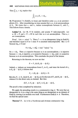 442 NOETHERIAN RINGS AND MODULES
Then I Uj = idE implies that
s
I VjWj lEI = idE"
j= I
X, §7
By Proposition 7.4, End(EI ) is local, and therefore some VjWj is an automor-
phism of EI. After renumbering, we may assume that VIWI is an automorphism
of E I' We claim that V I and WI induce isomorphisms between El and F I'
This follows from a lemma.
Lemma 7.6. Let M, N be modules, and assume N indecomposable. Let
u :M -. N and v :N -. M be such that vu is an automorphism. Then u, v
are isomorphisms.
Proof. Let e = U(VU)-IV
. Then e2
= e is an idempotent, lying in End(N),
and therefore equal to 0 or 1 since N is assumed indecomposable. But e =1= 0
because idM =1= 0 and
So e = idN • Then u is injective because vu is an automorphism; v is injective
because e = id; is injective ; u is surjective because e = idN ; and v is surjective
because vu is an automorphism. This concludes the proof of the lemma.
Returning to the theorem, we now see that
E = F I EB (E2 EB . . . EB E.).
Indeed, eI induces an isomorphism from FI to EI' and since the kernel of eI
is E2 EB ... EB E. it follows that
F I 1 (E2 EB .. . EB E.) = O
.
But also, F I == EI (mod E2 EB .. . EB E.), so E is the sum of F I and E2 EB· . . EB E.,
whence E is the direct sum, as claimed. But then
The proof is then completed by induction.
We apply the preceding results to a commutative ring A. We note that an
idempotent in A as a ring is the same thing as an idempotent as an element of
End(A), viewing A as module over itself. Furthermore End(A) :::::: A. Therefore,
we-find the special cases:
Theorem 7.7. Let A be a Noetherian and Artinian commutative ring.
 