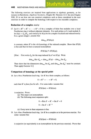 446 NOETHERIAN RINGS AND MODULES X, Ex
The following exercises are inspired from applications to algebraic geometry, as for
instance in Hartshorne, Algebraic Geometry, Chapter III, Theorem 12.8. See also Chapter
XXI, §I to see how one can construct complexes such as those considered in the next
exercises in order to compute the homology with respect to less tractable complexes.
Reduction of a complex mod p
17. Let 0 -> KO -> K1
-> . . . -> K" -> 0 be a complex of finite free modules over a local
Noetherian ring A without nilpotent elements. For each prime p of A and module E,
let E(p) = Ep/pEp, and similarly let K(p) be the complex localized and reduced mod p.
For a given integer i, assume that
is constant, where Hi is the i-th homology of the reduced complex. Show that Hi(K)
is free and that we have a natural isomorphism
[Hint: First write dIp) for the map induced by di
on Ki(p). Write
dimklP) Ker dIp) = dimk(p) Ki(p) - dimk(p) Im dIp) .
Then show that the dimensions dimk1
p) Irn dIp) and dimklP) 1m d;;;1 must be constant.
Then apply Exercise 12.]
Comparison of homology at the special point
18. Let A be a Noetherian local ring. Let K be a finite complex, as follows :
o-> KO -> . . . -> Kn
-> 0,
such that K i
isfinite free for all i. For some index i assume that
is surjective. Prove :
(a) This map is an isomorphism.
(b) The following exact sequences split:
(c) Every term in these sequences is free.
19. Let A be a Noetherian local ring. Let K be a complex as in the previous exercise. For
some i assume that
is surjective (or equivalently is an isomorphism by the previous exercise). Prove that
 