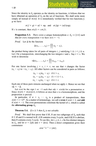 I, §5 OPERATIONS OF A GROUP ON A SET 31
Since the identity in Sn operates as the identity on functions, it follows that we
have obtained an operation of S; on the set of functions. We shall write more
simply of instead of 1T'(u)f. It is immediately verified that for two functions f ,
9 we have
u (f + g) = of + ug and u (fg) = (uf)( ug).
If e is constant, then u (ef) = catf ).
Proposition 5.3. There exists a unique homomorphism s: S; ~ {± I} such
that for every transposition T we have £(T) = - 1.
Proof. Let Li be the function
Li(xl , · .. , xn ) = TI
<. (Xj - Xi )'
I }
the product being taken for all pairs of integers i , j satisfying 1 ~ i < j ~ n.
Let T be a transposition, interchanging the two integers rand s. Say r < s. We
wish to determine
For one factor involving j = s, i = r, we see that T changes the factor
(x, - x,) to - (xs - x, ). All other factors can be con sidered in pairs as follows:
(Xk - Xs)(Xk - .r,) if k > s,
(r, - Xk)(Xk - x,) if r < k < s,
(r, - xk)(x, - xk) if k < r.
Each one of these pairs remains unchanged when we appl y T. Hence we see that
TLi = -Li.
Let e( 0-) be the sign I or - I such that o-Li = e( o-)Li for a permutation 0-.
Since 1T'(UT) = 1T'(U)1T'(T), it follows at once that s is a homomorphism, and the
proposition is proved.
In particular, if a = TI • •• Tm is a product of transpositions , then
£( rr) = (- l)". As a matter of terminology, we call a even if £( rr) = 1, and odd
if £(u) = -1 . The even permutations constitute the kernel of e, which is called
the alternating group An-
Theorem 5.4. If n ~ 5 then S; is not solvable.
Proof. We shall first prove that if H , N are two subgroups of Sn such that
N CHand N is normal in H, if H contains every 3-cycle, and if H/N is abelian,
then N contains every 3-cycle. To see this, let i .], k, r, s be five distinct integers
in I n' and let a = [ijk] and T = [krs] . Then a direct computation gives their
commutator
 