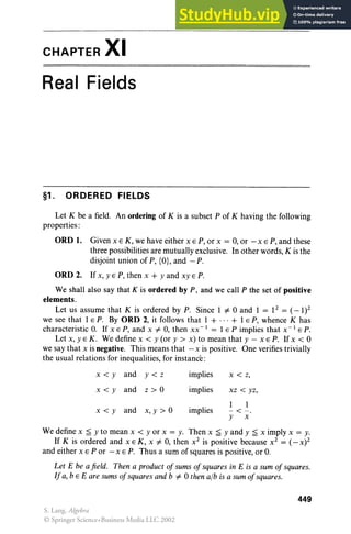CHAPTER XI
Real Fields
§1 . ORDERED FIELDS
Let K be a field. An ordering of K is a subset P of K having the following
properties:
ORO 1. Given x E K, we have either x E P, or x = 0, or - x E P, and these
three possibilities are mutually exclusive. In other words, K is the
disjoint union of P, {O}, and - P.
ORO 2. If x, Y EP, then x + y and xy E P.
We shall also say that K is ordered by P, and we call P the set of positive
elements.
Let us assu me that K is ordered by P. Since 1 #- 0 and 1 = 12 = ( _ 1)2
we see that 1 E P. By ORO 2, it follows that 1 + ... + 1E P, whence K has
characteristic O. If x E P, and x #- 0, the n xx " 1 = 1E P imp lies that x " 1 E P.
Let x, y E K . We define x < y (or y > x) to mean that y - x E P. If x < 0
we say that x is negative. Th is means that - x is positive. One verifies trivially
the usual relation s for inequ alities, for instance :
x<y and y <z implies x < z,
x<y and z> o implies xz < yz,
implies
1 1
x< y and x, y > 0 - < - .
y x
We define x ~ y to mean x < y or x = y. Then x ~ y and y ~ x imply x = y.
If K is ordered and x E K , x #- 0, then x2
is positive because x2
= ( _X)2
and either x E P or - x E P. Thus a sum of squares is positive, or O.
Let E be a fie ld. Then a product of sums ofsquares in E is a sum ofsquares.
If a, bEE are sums of squares and b #- 0 then alb is a sum ofsquares.
449
S. Lang, Algebra
© Springer Science+Business Media LLC 2002
 