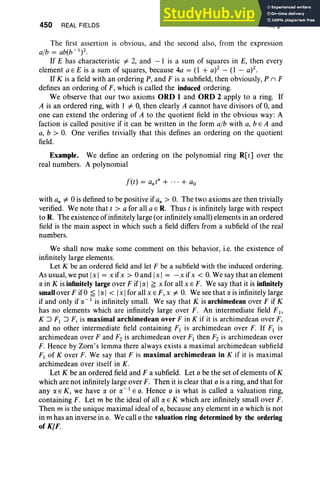 450 REAL FIELDS XI, §1
The first assertion is obvious, and the second also, from the expression
alb = ab(b- I)2
.
If E has characteristic =I 2, and - 1 is a sum of squares in E, then every
element a E E is a sum of squares, because 4a = (1 + a)2 - (1 - a)2.
If K is a field with an ordering P, and F is a subfield, then obviously, P (') F
defines an ordering of F, which is called the induced ordering.
We observe that our two axioms ORD 1 and ORD 2 apply to a ring. If
A is an ordered ring, with 1 =I 0, then clearly A cannot have divisors of 0, and
one can extend the ordering of A to the quotient field in the obvious way: A
faction is called positive if it can be written in the form alb with a, b E A and
a, b > O
. One verifies trivially that this defines an ordering on the quotient
field.
Example. We define an ordering on the polynomial ring R[t] over the
real numbers. A polynomial
with an =I 0 is defined to be positive if an > O. The two axioms are then trivially
verified. We note that t > a for all a E R. Thus t is infinitely large with respect
to R. The existence of infinitely large (or infinitely small) elements in an ordered
field is the main aspect in which such a field differs from a subfield of the real
numbers.
We shall now make some comment on this behavior, i.e. the existence of
infinitely large elements.
Let K be an ordered field and let F be a subfield with the induced ordering.
As usual, we put [x] = x ifx > 0 and [x I = -x ifx < O
. We say that an element
ex in K is infinitely largeover F if Iex I ~ x for all x E F. We say that it is infinitely
smallover F if0 ~ Iex I < Ix Ifor all x E F, x =I O
. We see that ex is infinitely large
if and only if ex- 1 is infinitely small. We say that K is archimedean over F if K
has no elements which are infinitely large over F. An intermediate field FI '
K ~ F1 ~ F, is maximal archimedean over F in K if it is archimedean over F,
and no other intermediate field containing F] is archimedean over F. If FI is
archimedean over F and F2 is archimedean over F] then F2 is archimedean over
F. Hence by Zorn 's lemma there always exists a maximal archimedean subfield
F} of Kover F. We say that F is maximal archimedean in K if it is maximal
archimedean over itself in K.
Let K be an ordered field and F a subfield. Let 0 be the set of elements of K
which are not infinitely large over F. Then it is clear that 0 is a ring, and that for
any ex E K, we have ex or ex- 1 EO. Hence 0 is what is called a valuation ring,
containing F. Let m be the ideal of all ex E K which are infinitely small over F.
Then m is the unique maximal ideal of 0, because any element in 0 which is not
in m has an inverse in o. We call 0 the valuation ring determined by the ordering
of KIF.
 