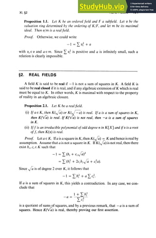 XI, §2 REAL FIELDS 451
Proposition 1.1. Let K be all ordered field and F a subfield. Let 0 be the
taluation rinq determined by the orderinq of KIF, and let m be its maximal
ideal. Theil o/m is a realfield.
Proof Otherwise, we could write
-1 = L IY.f + a
with (Xi E 0 and a E m. Since L r:x f is positive and a is infinitel y small, such a
relation is clearly impossible.
§2. REAL FIELDS
A field K is said to be real if - 1 is not a sum of squares in K. A field K is
said to be real closed if it is real, and if any algebraic extension of K which is real
must be equal to K. In other words, K is maximal with respect to the property
of reality in an algebraic closure .
Proposition 2.1. Let K be a realfield.
(i) If a E K, then K(fi ) or K(~) is real. If a is a sum of squares in K ,
then K(v7i) is real. If K(v7i) is not real, then -a is a sum of squares
in K.
(ii) Iff is an irreducible polynomial ofodddegree n in K[X] and ifIY. is a root
of f , then K(IY.) is real.
Proof Let a E K. Ifa is a square in K, then K (fi) = K and hence is real by
assumption. Assume that a is not a square in K. If K( fi) is not real, then there
exist hi, c, E K such that
-1 = L (hi + cifi)2
= L (bf + 2cjb i fi + cfa).
Since fi is of degree 2 over K , it follows that
- 1 = Lbf + a Lcf·
If a is a sum of squares in K , this yields a contradiction. In any case, we con-
clude that
1 + Ibf
-a = " 2
L.. Ci
is a quotient of sums of squares, and by a previous remark, that - a is a sum of
squares. Hence K(v7i) is real, thereby proving our first assertion.
 