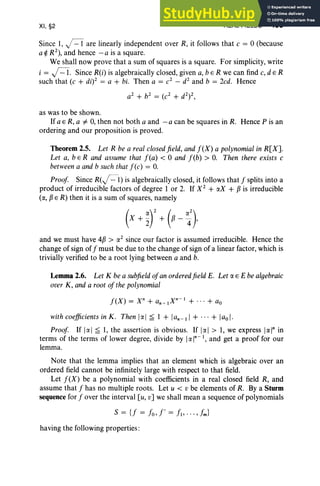 XI, §2 REAL FIELDS 453
Since 1, j=1 are linearly independent over R, it follows that c = 0 (because
a~ R2
), and hence - a is a square.
We shall now prove that a sum of squares is a square. For simplicity, write
i = j=1. Since R(i) is algebraically closed, given a, b E R we can find c, d E R
such that (c + di? = a + bi. Then a = c2
- d2
and b = 2cd. Hence
a
2
+ b2
= (c
2
+ d2
)2 ,
as was to be shown.
If a E R, a #- 0, then not both a and - a can be squares in R. Hence P is an
ordering and our proposition is proved.
Theorem 2.5. Let R be a real closedfield, and f(X) a polynomial in R[X].
Let a, bE R and assume that f(a) < 0 and feb) > O. Then there exists c
betweena and b such that fCc) = o. .
Proof Since R(J=1) is algebraically closed, it follows that f splits into a
product of irreducible factor s of degree 1 or 2. If X2
+ «X + Pis irreducible
(«, PER) then it is a sum of squares, namely
and we must have 4P > rx2
since our factor is assumed irreducible. Hence the
change of sign off must be due to the change of sign of a linear factor, which is
trivially verified to be a root lying between a and b.
Lemma 2.6. Let K be a subfieldof an ordered field E. Let rx E E be algebraic
over K, and a root ofthe polynomial
f(X) = xn + an_IXn- 1
+ ... + aD
with coefficientsin K . Then Iell ~ 1 + lan -II + ... + lao I.
Proof If [«] ~ 1, the assertion is obvious. If Irxl > 1, we express [«]" in
terms of the terms of lower degree, divide by I«]"- I, and get a proof for our
lemma.
Note that the lemma implies that an element which is algebraic over an
ordered field cannot be infinitely large with respect to that field.
Let f(X) be a polynomial with coefficients in a real closed field R, and
assume that f has no multiple roots. Let u < v be elements of R. By a Sturm
sequence for f over the interval [u, v] we shall mean a sequence of polynomials
having the following properties :
 