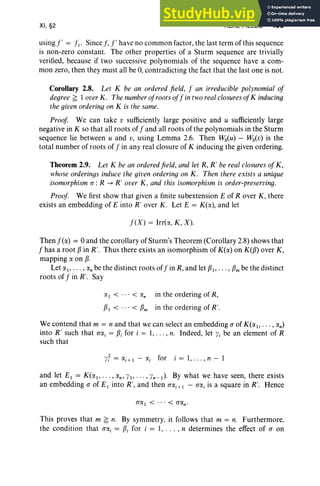 XI, §2 REAL FIELDS 455
using!, = fl ' Sincef,!' have no common factor, the last term of this sequence
is non-zero constant. The other properties of a Sturm sequence are trivially
verified, because if two successive polynomials of the sequence have a com-
mon zero, then they must all be 0, contradicting the fact that the last one is not.
Corollary 2.8. Let K be an ordered field, f an irreducible polynomial of
degree ~ loverK. The numberofrootsoff in tworealclosures ofK inducing
the givenordering on K is the same.
Proof We can take v sufficiently large positive and u sufficiently large
negative in K so that all roots off and all roots of the polynomials in the Sturm
sequence lie between u and v, using Lemma 2.6. Then Ws(u) - Ws(v) is the
total number of roots of f in any real closure of K inducing the given ordering.
Theorem 2.9. Let K be an ordered field, and let R, R' be real closures of K,
whose orderings induce the given ordering on K. Then there exists a unique
isomorphism (J: R -> R' over K, and this isomorphism is order-preserving.
Proof We first show that given a finite subextension E of Rover K, there
exists an embedding of E into R' over K. Let E = K(rx), and let
f(X) = Irrt«, K, X) .
Then f(rx) = 0 and the corollary of Sturm's Theorem (Corollary 2.8) shows that
f has a root 13 in R'. Thus there exists an isomorphism of K(rx) on K(f3) over K,
mapping rx on 13.
Let rxl , . . . , «; be the distinct roots of fin R, and let 131,... , 13m be the distinct
roots of fin R'. Say
rx I < < «; in the ordering of R,
131 < < 13m in the ordering of R'.
We contend that m = n and that we can select an embedding (J of K(rx l , . .. , rxn)
into R' such that aa, = f3j for i = 1, . . . , n. Indeed, let Yi be an element of R
such that
yf = rxj+ I - a, for i = 1, . . . , n - 1
and let EI = K(rx l , .. . , rxn ' YI' . . . , Yn-I )' By what we have seen, there exists
an embedding (J of E I into R', and then aa,+I - a«, is a square in R'. Hence
This proves that m ~ n. By symmetry, it follows that m = n. Furthermore,
the condition that aa, = f3i for i = I , . .. , n determines the effect of (J on
 