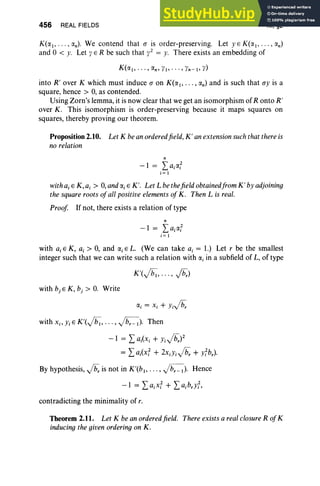 456 REAL FIELDS XI, §2
K(rtj, . . . , rtn) . We contend that a is order-preserving. Let yE K(rtl , .. · , rtn)
and 0 < y. Let y E R be such that y2 = y. There exists an embedding of
K(rtj, . . . , rtn , YI" '" Yn- j, y)
into R' over K which must induce a on K(rtl , •• • , rtn) and is such that ay is a
square, hence > 0, as contended.
Using Zorn's lemma, it is now clear that we get an isomorphism of R onto R'
over K. This isomorphism is order-preserving because it maps squares on
squares, thereby proving our theorem.
Proposition 2.10. Let K be an orderedfield, K' anextension suchthat there is
no relation
n
-1 = I,airt;
j = I
with ajE K,a, > 0,and«,E K'. Let L bethefield obtainedfrom K' by adjoining
the square roots ofall positive elements ofK. Then L is real.
Proof If not, there exists a relation of type
n
-1 = I,airt;
i = I
with a, E K, a, > 0, and a, E L. (We can take a, = 1.) Let r be the smallest
integer such that we can write such a relation with a, in a subfield of L, of type
K'(ft";, . . . , fir)
with b, E K , b, > 0. Write
with Xi' YiE K'(vrz;;, . .. , ~). Then
-1 = I, ai(Xj + Yijb;)2
= I, aj(x; + 2XiYjjb; + lb,).
By hypothesis, jb; is not in K'(bj , ••• , ~). Hence
contradicting the minimality of r.
Theorem 2.11. Let K be an orderedfield. There exists a real closureR ofK
inducing the given orderingon K.
 