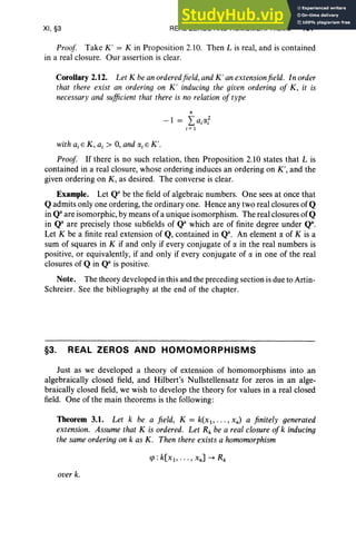 XI, §3 REAL ZEROS AND HOMOMORPHISMS 457
Proof Take K' = K in Proposition 2.10. Then L is real, and is contained
in a real closure. Our assertion is clear.
Corollary 2.12. Let K beanorderedfield,andK' anextensionfield. In order
that there exist an ordering on K' inducing the given ordering of K, it is
necessary and sufficient that there is no relation of type
n
-1 = LajIXf
i= 1
with a,E K, a, > 0, and (Xj E K'.
Proof If there is no such relation, then Proposition 2.10 states that L is
contained in a real closure, whose ordering induces an ordering on K ', and the
given ordering on K, as desired. The converse is clear.
Example. Let Qa be the field of algebraic numbers. One sees at once that
Q admits only one ordering, the ordinary one. Hence any two real closures of Q
in Qaare isomorphic, by means of a unique isomorphism. The real closures of Q
in Qa are precisely those subfields of Qa which are of finite degree under Q".
Let K be a finite real extension of Q, contained in Qa. An element IX of K is a
sum of squares in K if and only if every conjugate of (X in the real numbers is
positive, or equivalently, if and only if every conjugate of IX in one of the real
closures of Q in Qa is positive.
Note. The theory developed in this and the preceding section is due to Artin-
Schreier. See the bibliography at the end of the chapter.
§3. REAL ZEROS AND HOMOMORPHISMS
Just as we developed a theory of extension of homomorphisms into an
algebraically closed field, and Hilbert's Nullstellensatz for zeros in an alge-
braically closed field, we wish to develop the theory for values in a real closed
field. One of the main theorems is the following:
Theorem 3.1. Let k be a field, K = k(Xl" '" xn) a finitely generated
extension. Assume that K is ordered. Let Rk be a real closure of k inducing
the sameordering on k as K. Then there exists a homomorphism
over k.
 