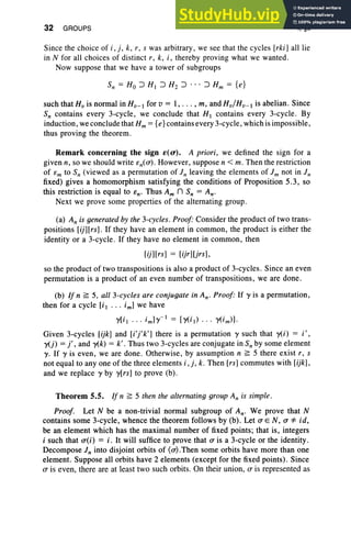 32 GROUPS I, §5
Since the choice of i , j , k, r, s was arbitrary, we see that the cycles [rki] all lie
in N for all choices of distinct r, k, i, thereby proving what we wanted.
Now suppose that we have a tower of subgroups
such that H; is normal in HV - I for v = I, . .. , m, and Hv/Hv- I is abelian. Since
S; contains every 3-cycle, we conclude that HI contains every 3-cycle. By
induction, we conclude that Hm ={e}contains every 3-cycle, which is impossible,
thus proving the theorem.
Remark concerning the sign e(u). A priori, we defined the sign for a
given n, so we should write cn(O") . However, suppose n < m. Then the restriction
of Cm to S; (viewed as a permutation of in leaving the elements of i m not in in
fixed) gives a homomorphism satisfying the conditions of Proposition 5.3, so
this restriction is equal to cn' Thus Am n S; = An.
Next we prove some properties of the alternating group.
(a) An is generatedby the 3-cycles. Proof" Consider the product of two trans-
positions [ij][rs] . If they have an element in common, the product is either the
identity or a 3-cycle. If they have no element in common, then
[ij][rs] = [ijr]UrsJ,
so the product of two transpositions is also a product of 3-cycles. Since an even
permutation is a product of an even number of transpositions, we are done.
(b) If n ~ 5, all 3-cycles are conjugate in An' Proof: If y is a permutation,
then for a cycle [i I . . . im] we have
y[i l . . . im]y-I = [y(i) . . . y(i m) ].
Given 3-cycles [ijk] and [i'j'k'] there is a permutation y such that y(i) = i';
y(j) = j', and y(k) = k': Thus two 3-cycles are conjugate in S; by some element
y. If y is even, we are done . Otherwise, by assumption n ~ 5 there exist r, s
not equal to anyone of the three elements i , j, k. Then [rs] commutes with [ijkJ,
and we replace y by y[rs] to prove (b) .
Theorem 5.5. If n ~ 5 then the alternating group An is simple.
Proof. Let N be a non-trivial normal subgroup of An' We prove that N
contains some 3-cycle, whence the theorem follows by (b). Let 0" EN, 0" *" id,
be an element which has the maximal number of fixed points; that is, integers
i such that O"(i) = i. It will suffice to prove that 0" is a 3-cycle or the identity.
Decompose in into disjoint orbits of (O").Then some orbits have more than one
element. Suppose all orbits have 2 elements (except for the fixed points). Since
0" is even, there are at least two such orbits. On their union, (T is represented as
 