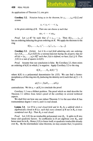 458 REAL FIELDS
As applications of Theorem 3.1, one gets :
XI, §3
Corollary 3.2. Notation being as in the theorem, let YI" ' " Ym E k[x] and
assume
YI < Yz < .. . < Ym
is the givenordering ofK. Then one can choose qJ such that
qJYI < ... < qJYm'
Proof Let Yi E K3
be such that yf = Yi+ I - Yi' Then K(YI" '" Yn-I)
has an ordering inducing the given ordering on K. We apply the theorem to the
ring
Corollary 3.3. (Artin). Let k be a realfield admitting only one ordering.
Let f(X I' . . . , Xn) E k(X) be a rationalfunction having the property that for
all (a) = (ai' . . . , an) E R~n) such that f(a) is defined, we havef(a) ~ O. Then
f(X) is a sum ofsquares in k(X).
Proof Assume that our conclusion is false. By Corollary 2.3, there exists
an ordering of k(X) in which f is negative. Apply Corollary 3.2 to the ring
k[XI, .. . , X n, h(X)-I]
where h(X) is a polynomial denominator for f(X). We can find a homo-
morphism qJ of this ring into Rk (inducing the identity on k) such that qJ(f) < O.
But
contradiction. We let a, = qJ(XJ to conclude the proof.
Corollary 3.3 was a Hilbert problem. The proof which we shall describe for
Theorem 3.1 differs from Artin's proof of the corollary in several technical
aspects.
We shall first see how one can reduce Theorem 3.1 to the case when K has
transcendence degree lover k, and k is real closed.
Lemma 3.4. Let R be a real closedfield and let Ro be a subfield which is
algebraically closed in R (i.e. such that every element of R not in Ro is tran-
scendental over Ro). Then Ro is real closed.
Proof Let f(X) be an irreducible polynomial over Ro. It splits in R into
linear and quadratic factors. Its coefficients in R are algebraic over Ro, and
hence must lie in Ro. Hence f(X) is linear itself,or quadratic irreducible already
over Ro. By the intermediate value theorem, we may assume that f is positive
 