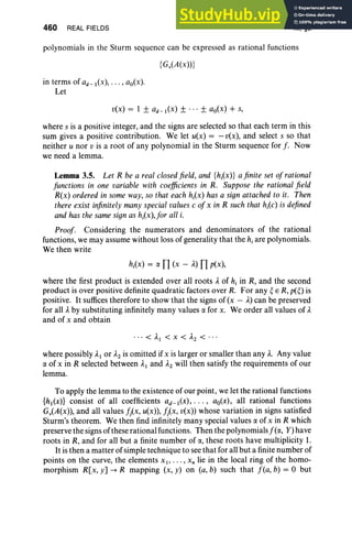 460 REAL FIELDS XI, §3
polynomials in the Sturm sequence can be expressed as rational functions
{GiA(x» }
in terms of ad-I(x), ... , ao(x).
Let
v(x) = 1 ± ad_l(x) ± ... ± ao(x) + s,
where s is a positive integer, and the signs are selected so that each term in this
sum gives a positive contribution. We let u(x) = - v(x), and select s so that
neither u nor v is a root of any polynomial in the Sturm sequence for J. Now
we need a lemma.
Lemma 3.5. Let R be a real closedfield, and {hj(x)} a finite set ofrational
functions in one variable with coefficients in R. Suppose the rational field
R(x) ordered in some way, so that each hj(x) has a sign attached to it. Then
there exist infinitely many special valuesc of x in R such that hj(c) is defined
and has the same sign as hj(x),for all i.
Proof. Considering the numerators and denominators of the rational
functions, we may assume without loss of generality that the hiare polynomials.
We then write
hj(x) = a n(x - A) np(x),
where the first product is extended over all roots Aof hi in R, and the second
product is over positive definite quadratic factors over R. For any ~ E R, p(~) is
positive. It suffices therefore to show that the signs of (x - A)can be preserved
for all Aby substituting infinitely many values a for x. We order all values of A
and of x and obtain
. .. < AI < X < A2 < . ..
where possibly AI or A2 is omitted if x is larger or smaller than any A
. Any value
a of x in R selected between AI and A2 will then satisfy the requirements of our
lemma.
To apply the lemma to the existence of our point, we let the rational functions
{hl(x)} consist of all coefficients ad_l(x), . . . , ao(x), all rational functions
Gv(A(x», and all values !/x, u(x», !j(x, »(x) whose variation in signs satisfied
Sturm's theorem. We then find infinitely many special values a of x in R which
preserve the signs of these rational functions. Then the polynomials f (a, Y)have
roots in R, and for all but a finite number of a, these roots have multiplicity 1.
It is then a matter of simple technique to see that for all but a finite number of
points on the curve, the elements x I ' . .. , x, lie in the local ring of the homo-
morphism R[x, y] --+ R mapping (x, y) on (a, b) such that f (a, b) = 0 but
 
