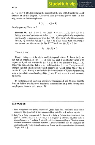 XI, Ex EXERCISES 461
D2f(a, b) -=f. O
. (Cf. for instance the example at the end of §4, Chapter XII, and
Exercise 18 of that chapter.) One could also give direct proofs here. In this
way, we obtain homomorphisms
thereby proving Theorem 3.1 .
Theorem 3.6. Let k be a real field, K = k(x l , • • • , xn , y) = k(x , y) a
finitely generated extension such that XI ' . . . , x, are algebraically independent
over k, and y is algebraic over k(x). Let f(X , Y) be the irreducible polynomial
in k[X, Y] such that f (x, y) = O
. Let R be a real closed field containing k,
and assume that there exists (a, b) E R (n+ I) such that f (a, b) = 0 but
Then K is real.
Proof Let tI' .. . , i, be algebraically independent over R. Inductively, we
can put an ordering on R(tl " ' " tn) such that each tj is infinitely small with
respect to R, (cf. the example in §l). Let R' be a real closure of R(t!> . . . , tn)
preserving the ordering. Let U j = a j + i, for each i = I, . . . , n . Thenf(u, b + h)
changes sign for small h positive and negative in R, and hence feu, Y) has a
root in R', say v. Since f is irreducible, the isomorphism of k(x) on k(u) sending
x, on U j extends to an embedding of k(x, y) into R', and hence K is real, as was to
be shown.
In the language of algebraic geom etr y, Theorems 3.1 and 3.6 state that the
function field of a variety over a real field k is real if and only if the variety has a
simple point in some real closure of k.
EXERCISES
I. Let rJ. be algebraic over Q and assume that Q(rJ.) is a real field. Prove that rJ. is a sum of
squares in Q(rJ.) if and only if for every embedding (J of Q(rJ.) in R we have (JrJ. > O.
2. Let F be a finite extension of Q. Let tp : F ...... Q be a Q-linear functional such that
cp(x 2
) > 0 for all x E F,x =f. O
. Let rJ. E F, rJ. =f. O
. Ifcp(rJ.x2
) ~ 0 for allx E F,show that rJ. is
a sum ofsquares in F, and that F is totally real, i.e.everyembedding of F in the complex
numbers is contained in the real numbers. [Hint: Use the fact that the trace gives an
identification of F with its dual space over Q, and use the approximation theorem of
Chapter XII, §l.]
 