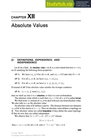 CHAPTER XII
Absolute Values
§1. DEFINITIONS, DEPENDENCE, AND
INDEPENDENCE
Let K be a field. An absolute value v on K is a real-valued function x f---+ Ix Iv
on K satisfying the following three properties :
AV 1. We have Ixl v ~ 0 for all x EK , and [x], = 0 if and only if x = o.
AV 2. For all x, yE K, we have Ixylv= Ixlv lylv'
AV 3. For all x, yE K , we have [x + ylv~ [x] , + IYlv'
If instead of AV 3 the absolute value satisfies the stronger condition
AV 4. [x + ylv~ max(lxlv, Iylv)
then we shall say that it is a valuation, or that it is non-archimedean.
The absolute value which is such that Ix], = 1 for all x =1= 0 is called trivial.
We shall write Ix Iinstead of Ix Ivif we deal with just one fixed absolute value .
We also refer to v as the absolute value.
An absolute value of K defines a metric. The distance between two elements
x, y of K in this metric is Ix - y I. Thus an absolute value defines a topology on
K . Two absolute values are called dependent if they define the same topology.
If they do not , they are called independent.
We observe that III = 11 21
= I(-1)2
1= 1112
whence
111=1-11=1.
Also, I- x I = Ix Ifor all x EK, and IX- I I = Ix 1
- 1 for x =1= o.
465
S. Lang, Algebra
© Springer Science+Business Media LLC 2002
 
