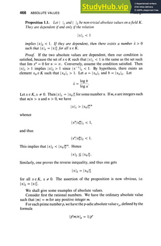 466 ABSOLUTE VALUES XII, §1
Proposition 1.1. Let I II and I 1
2be non-trivialabsolute values on afield K.
They are dependent ifand only if the relation
implies Ix 1
2 < 1. If they are dependent, then there exists a number A > 0
such that [x], = I xl~ for all x E K.
Proof If the two absolute values are dependent, then our condition is
satisfied, because the set of x E K such that Ix I, < I is the same as the set such
that lim x" = 0 for n -+ co. Conversely, assume the condition satisfied. Then
[xI, > I implies [x Iz > I since Ix-'I, < 1. By hypothesis, there exists an
element xoEK such that IXo/1> 1. Let a = IXo/I and b = IXoI2 . Let
A= log b.
log a
Let xE K, x # o. Then IxI, = IX
oI~ for some number IX
. Ifm,nare integers such
that min> IX and n > 0, we have
Ixll > IXoIT/n
whence
and thus
Ix
n
lxO'I2 < 1.
This implies that Ix 1
2 < IX oli/n
. Hence
Similarly, one proves the reverse inequality, and thus one gets
for all x E K, x # o. The assertion of the proposition is now obvious, i.e.
Ixl2 = Ix11·
We shall give some examples of absolute values.
Consider first the rational numbers. We have the ordinary absolute value
such that 1m1 = m for any positive integer m.
For each prime number p, we have the p-adic absolute value vp , defined by the
formula
Ip'mlnlp = lip'
 