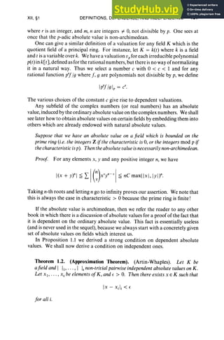 XII, §1 DEFINITIONS, DEPENDENCE, AND INDEPENDENCE 467
where r is an integer, and m, II are integers i= 0, not divisible by p. One sees at
once that the p-adic absolute value is non-archimedean.
One can give a similar definition of a valuation for any field K which is the
quotient field of a principal ring. For instance, let K = k(t) where k is a field
and t is a variable over k. We have a valuation vp for each irreducible polynomial
p(t) in k[t] ,defined as for the rational numbers, but there is no way of normalizing
it in a natural way. Thus we select a number c with 0 < c < I and for any
rational function p'fto where J, g are polynomials not divisible by p, we define
Ip'f/gIp = cr.
The various choices of the constant c give rise to dependent valuations.
Any subfield of the complex numbers (or real numbers) has an absolute
value, induced by the ordinary absolute value on the complex numbers. We shall
see later how to obtain absolute values on certain fields by embedding them into
others which are already endowed with natural absolute values.
Suppose that we have all absolute value 011 a field which is bounded on the
prime ring (i.e. the integers Z ifthe characteristic is 0, or the integers mod p if
the characteristicis p). Then the absolute valueisnecessarilynon-archimedean.
Proof For any elements x, y and any positive integer n, we have
j(x + y)" 1~ L IC)xvy"- V
l ~ ne maxt]x ], lyl)"·
Taking n-th roots and letting n go to infinity proves our assertion. We note that
this is always the case in characteristic> 0 because the prime ring is finite!
If the absolute value is archimedean, then we refer the reader to any other
book in which there is a discussion of absolute values for a proof of the fact that
it is dependent on the ordinary absolute value. This fact is essentially useless
(and is never used in the sequel), because we always start with a concretely given
set of absolute values on fields which interest us.
In Proposition 1.1 we derived a strong condition on dependent absolute
values. We shall now derive a condition on independent ones.
Theorem 1.2. (Approximation Theorem). (Artin-Whaples). Let K be
afield and I 11,"" I Is non-trivial pairwiseindependentabsolute valueson K.
Let XI' . . . , Xs be elements ofK, and e > O. Then there exists X E K such that
Jor all i.
 