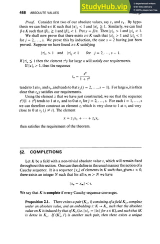 468 ABSOLUTE VALUES XII, §2
Proof Consider first two of our absolute values, say VI and V2 . By hypo-
thesis we can find IX E K such that IIX II < I and IIX Is~ 1. Similarly, we can find
PE K such that IPII ~ 1and IPls< 1. Put y = pjIX. Then lyll > 1and Iy ls < 1.
We shall now prove that there exists zE K such that IzII > 1 and IzIj < 1
for j = 2, .. . , s. We prove this by induction, the case s = 2 having just been
pro ved. Suppose we have found z E K satisfying
[z], > 1 and Izlj < 1 for j = 2, .. . , s - 1.
If [z ], ~ 1 then the element zny for large n will satisfy our requirements.
If IzIs> 1, then the sequence
zn
t = - -
n 1 + z"
tends to 1at V I and VS' and tends to 0at vj (j = 2, . .. , s - 1). For large n,it is then
clear that tny satisfies our requirements.
Using the element z that we have just constructed, we see that the sequence
znj{l + z") tends to 1 at VI and to 0 at Vj for j = 2, .. . , s. For each i = 1, . .. , s
we can therefore construct an element z, which is very close to 1 at Vj and very
close to 0 at Vj (j -j16 i). The element
then satisfies the requirement of the theorem.
§2. COMPLETIONS
Let K be a field with a non-trivial absolute value v, which will remain fixed
throughout this section. One can then define in the usual manner the notion of a
Cauchy sequence. It is a sequence {xn} of elements in K such that, given e > 0,
there exists an integer N such that for all n, m > N we have
We say that K is complete if every Cauchy sequence converges.
Proposition 2.1. There exists a pair (Kv ' i) consisting ofafield K v ' complete
under an absolute value, and an embedding i: K -+ K ; such that the absolute
value on K is induced by that ofK ; (i.e. Ix Iv= Iix Ifor x E K), and such that iK
is dense in K v • If (K~ , i') is another such pair, then there ex ists a unique
 