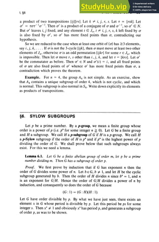 I, §6 SYLOW SUBGROUPS 33
a product of two transposition s [ij][rs]. Let k # i,i. r, s. Let T = [rsk]. Let
a' = TaT- I a -I. Then a' is a product of a conjugate of a and a -I , so a' E N.
But a' leaves i, j fixed, and any element t E l ; t # i, i. r. s, k left fixed by a
is also fixed by a', so a' has more fixed points than a, contradicting our
hypothe sis.
So we are reduced to the case when at least one orbit of (a) has ~3 elements,
say i , j , k, . . . . If a is not the 3-cycle [ijkJ, then a must move at least two other
elements of Jn' otherwise a is an odd permutation [ijkr] for some r E Jn' which
is impossible . Then let a move r, s other than i, j, k, and let T = [krs] . Let a'
be the commutator as before. Then a ' EN and a '(i ) = i , and all fixed points
of a are also fixed points of a' whence a' has more fixed points than a , a
contradiction which proves the theorem .
Example. For n = 4, the group A4 is not simple. As an exercise, show
that A4 contains a unique subgroup of order 4, which is not cyclic, and which
is normal. This subgroup is also normal in S4' Write down explicitly its elements
as products of transpositions.
§6. SYLOW SUBGROUPS
Let p be a prime number. By a p-group, we mean a finite group whose
order is a power of p (i.e. p" for some integer n ~ 0). Let G be a finite group
and H a subgroup. We call Hap-subgroup of G if H is a p-group. We call H
a p-Sylow subgroup if the order of H is p" and if p" is the highest power of p
divid ing the order of G. We shall prove below that such subgroups always
exist. For this we need a lemma.
Lemma 6.1. Let G be a finite abelian group of order m, let p be a prime
number dividing m. Then G has a subgroup oforder p.
Proof. We first prove by induction that if G has exponent n then the
order of G divides some power of n. Let bEG, b i= 1, and let H be the cyclic
subgroup generated by b. Then the order of H divides n since b" = 1, and n
is an exponent for G/H. Hence the order of G/H divides a power of n by
induction, and consequently so does the order of G because
(G : 1) = (G : H)( H : I).
Let G have order divisible by p. By what we have just seen, there exists an
element x in G whose period is divisible by p. Let this period be ps for some
integer s. Then X
S
i= 1 and obviously X
S
has period p, and generates a subgroup
of order p, as was to be shown.
 