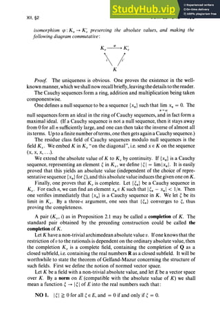 XII, §2 COMPLETIONS 469
isomorphism sp :K; -+ K~ preserving the absolute values, and making the
following diagram commutative :
1
K
Proof The uniqueness is obvious. One proves the existence in the well-
known manner, which we shall now recall briefly, leaving the details to the reader.
The Cauchy sequences form a ring, addition and multiplication being taken
componentwise.
One defines a null sequence to be a sequence {xn} such that lim x; = O. The
null sequences form an ideal in the ring of Cauchy sequences, and in fact form a
maximal ideal. (If a Cauchy sequence is not a null sequence, then it stays away
from 0 for all n sufficiently large, and one can then take the inverse of almost all
its terms. Up to a finite number of terms, one then gets again a Cauchy sequence.)
The residue class field of Cauchy sequences modulo null sequences is the
field Kv • We embed K in K; " on the diagonal", i.e. send x E K on the sequence
(x, x, X, . • .).
We extend the absolute value of K to K; by continuity. If {xn} is a Cauchy
sequence, representing an element ~ in K v, we define I~ I = lim Ix, I. It is easily
proved that this yields an absolute value (independent of the choice of repre-
sentative sequence {xn } for ~), and this absolute value induces the given one on K.
Finally, one proves that K; is complete. Let { ~n} be a Cauchy sequence in
K v • For each n, we can find an element x, E K such that I~n - x, I < l in. Then
one verifies immediately that {xn } is a Cauchy sequence in K. We let ~ be its
limit in K v. By a three-s argument, one sees that {~n} converges to ~, thus
proving the completeness.
A pair (Kv , i) as in Proposition 2.1 may be called a completion of K . The
standard pair obtained by the preceding construction could be called the
completion of K .
Let K have a non-trivial archimedean absolute value v. Ifone knows that the
restriction of v to the rationals is dependent on the ordinary absolute value, then
the completion K ; is a complete field, containing the completion of Q as a
closed subfield, i.e. containing the real numbers R as a closed subfield. It will be
worthwhile to state the theorem of Gelfand-Mazur concerning the structure of
such fields. First we define the notion of normed vector space.
Let K be a field with a non-trivial absolute value, and let E be a vector space
over K. By a norm on E (compatible with the absolute value of K) we shall
mean a function ~ -+ I~ Iof E into the real numbers such that:
NO 1. I~ I ~ 0 for all ~ E E, and = 0 if and only if ~ = O.
 