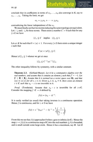 XII, §2 COMPLETIONS 471
conclude that its coefficients in terms of wz, .. ., co; also converge in K , say to
Yz, "" Yn' Taking the limit, we get
contradicting the linear independence of the W i '
We must finally see that two norms inducing the same topology are equivalent.
Let I II and 1 Iz be these norms. There exists a number C > °such that for any
~ E E we have
I ~II ~ C implies 1~lz ~ 1.
Let a E K be such that °< 1a1 < 1. For every ~ E E there exists a unique integer
s such that
Clal < las~11 s c.
Hence IaS~ Iz ~ 1 whence we get at once
The other inequality follows by symmetry, with a similar constant.
Theorem 2.3. (Gelfand-Mazur) . Let A be a commutative algebra over the
real numbers, and assume that A contains an element j such that j2 = -1 . Let
C = R + Rj. Assume that A is normed (as a vector space over R), and that
Ixyl ~ IxllYI for all x, YEA . Given Xo E A, Xo =1= 0, there exists an element
c E C such that Xo - c is not invertible in A.
Proof (Tornheim). Assume that Xo - z is invertible for all z E C.
Consider the mapping f :C --+ A defined by
It is easily verified (as usual) that taking inverses is a continuous operation.
Hence j is continuous, and for z #- °we have
j(z) = Z-I(XOZ- 1 _ 1)-1 = ~ (_1_).
z Xo _ 1
z
From this we see thatj(z) approaches °when z goes to infinity (in C). Hence the
map z ~ /j(z)/ is a continuous map ofC into the real numbers ~ 0, is bounded,
and is small outside some large circle. Hence it has a maximum, say M. Let D
 