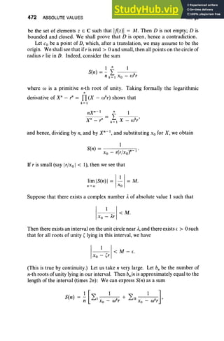 472 ABSOLUTE VALUES XII, §2
be the set of elements Z E C such that If(z)1 = M. Then D is not empty; D is
bounded and closed. We shall prove that D is open, hence a contradiction.
Let Co be a point of D, which, after a translation, we may assume to be the
origin. We shall see that ifr is real> 0 and small, then all points on the circle of
radius r lie in D. Indeed, consider the sum
1 n 1
Sen) = - L k
n k = 1 X o - w r
where to is a primitive n-th root of unity. Taking formally the logarithmic
n
derivative of X" - r" = TI (X - wkr) shows that
k=1
nxn-I n 1
Xn
- rn
= k~1 X - wkr'
and hence, dividing by n, and by X"" I, and substituting Xo for X; we obtain
1
Sen) = Xo _ r(r/xo)" I'
If r is small (say Ir/xo I < 1), then we see that
lim IS(n)I = I~I = M.
n- 00 Xo
Suppose that there exists a complex number Aof absolute value 1 such that
I 1 I<M.
Xo - Ar
Then there exists an interval on the unit circle near A, and there exists E > 0 such
that for all roots of unity' lying in this interval, we have
I
1 , 1< M - E.
Xo - r
(This is true by continuity.) Let us take n very large. Let b; be the number of
n-th roots of unity lying in our interval. Then b.fn is approximately equal to the
length of the interval (times 2n): We can express Sen) as a sum
1[1 1 ]
Sen) = - LI k + Ln k '
n Xo - co r Xo - to r
 