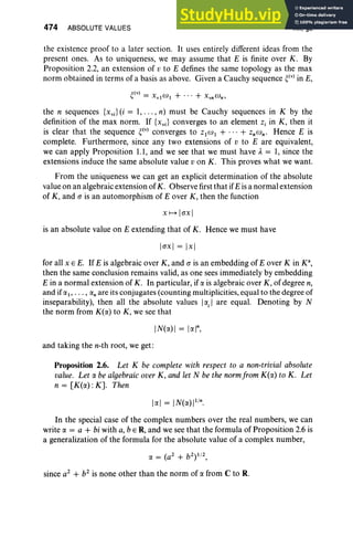 474 ABSOLUTE VALUES XII, §2
the existence proof to a later section. It uses entirely different ideas from the
present ones. As to uniqueness, we may assume that E is finite over K. By
Proposition 2.2, an extension of v to E defines the same topology as the max
norm obtained in terms of a basis as above. Given a Cauchy sequence ~(v) in E,
the n sequences {x.} (i = 1, . . . , n) must be Cauchy sequences in K by the
definition of the max norm. If {xv;} converges to an element z, in K, then it
is clear that the sequence ~(v) converges to ZlW l + ... + ZnWn' Hence E is
complete. Furthermore, since any two extensions of v to E are equivalent,
we can apply Proposition 1.1, and we see that we must have A. = 1, since the
extensions induce the same absolute value von K. This proves what we want.
From the uniqueness we can get an explicit determination of the absolute
value on an algebraic extension of K. Observe first that ifE isa normal extension
of K, and a is an automorphism of E over K , then the function
XH [rrx]
is an absolute value on E extending that of K. Hence we must have
[ex] = [x]
for all x E E. If E is algebraic over K, and a is an embedding of E over K in K",
then the same conclusion remains valid, as one sees immediately by embedding
E in a normal extension of K. In particular, if a is algebraic over K, of degree n,
and ifal' . .. , rxn are its conjugates (counting multiplicities, equal to the degree of
inseparability), then all the absolute values Irxi
I are equal. Denoting by N
the norm from K(rx) to K, we see that
IN(rx) I = Io: In,
and taking the n-th root, we get:
Proposition 2.6. Let K be complete with respect to a non-trivial absolute
value. Let o. be algebraic over K, and let N be the normfrom K(rx) to K. Let
n = [K(rx): K]. Then
In the special case of the complex numbers over the real numbers, we can
write rx = a + bi with a, b E R, and we see that the formula of Proposition 2.6 is
a generalization of the formula for the absolute value of a complex number,
rx = (a2
+ b2
) 1/ 2,
since a2
+ b2
is none other than the norm of rx from C to R.
 