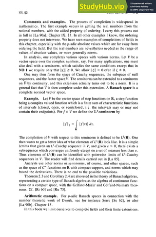 XII, §2 COMPLETIONS 475
Comments and examples. The process of completion is widespread in
mathematics. The first example occurs in getting the real numbers from the
rational numbers, with the added property of ordering. I carry this process out
in full in [La 90a], Chapter IX, §3. In all other examples I know, the ordering
property does not intervene. We have seen examples of completions of fields in
this chapter, especially with the p-adic absolute values which are far away from
ordering the field. But the real numbers are nevertheless needed as the range of
values of absolute values, or more generally norms .
In analysis, one completes various spaces with various norms . Let V be a
vector space over the complex numbers, say . For many applications, one must
also deal with a seminorm, which satisfies the same conditions except that in
NO 1 we require only that II ~II ~ O. We allow II ~II = 0 even if ~ *O.
One may then form the space of Cauchy sequences, the subspace of null
sequences, and the factor space V. The seminorm can be extended to a semi norm
on V by continuity, and this extension actually turns out to be a norm . It is a
general fact that V is then complete under this extension. A Banach space is a
complete normed vector space .
Example. Let V be the vector space of step functions on R, a step function
being a complex valued function which is a finite sum of characteristic functions
of intervals (closed, open, or semiclosed, i.e. the intervals mayor may not
contain their endpoints). For f E V we define the Ll-semfnorm by
IIflll = JIf(x)!dx.
R
The completion of V with respect to this seminorm is defined to be LI(R). One
then wants to get a better idea of what elements of L1(R) look like. It is a simple
lemma that given an L1-Cauchy sequence in V, and given e > 0, there exists a
subsequence which converges uniformly except on a set of measure less than e.
Thus elements of LI(R) can be identified with pointwise limits of LI-Cauchy
sequences in V. The reader will find details carried out in [La 85].
Analysts use other norms or seminorms, of course, and other spaces, such
as the space of Coo functions on R with compact support, and norms which may
bound the derivatives. There is no end to the possible variations.
Theorem 2.3 and Corollary 2.4 are also used in the theory of Banach algebras,
representing a certain type of Banach algebra as the algebra of continuous func-
tions on a compact space, with the Gelfand-Mazur and Gelfand-Naimark theo-
rems . Cf. [Ri 60] and [Ru 73] .
Arithmetic example. For p-adic Banach spaces in connection with the
number theoretic work of Dwork, see for instance Serre [Se 62], or also
[La 90b] , Chapter 15.
In this book we limit ourselves to complete fields and their finite extensions.
 
