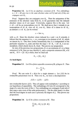 XII, §3 FINITE EXTENSIONS 477
Proposition 3.2. Let E be an algebraic extension of K. Two embeddings
(J, r : E ~ K~ give rise to the same absolute value on E ifand only ifthey are
conjugateover K".
Proof Suppose they are conjugate over K". Then the uniqueness of the
extension of the absolute value from K" to K~ guarantees that the induced
absolute values on E are equal. Conversely, suppose this is the case. Let
A:rE ~ (JE be an isomorphism over K. We shall prove that Aextends to an
isomorphism of rE · K" onto (JE · K" over K". Since iE is dense in rE · Kv,
an element x E rE · K; can be written
x = lim rx,
with x, E E. Since the absolute values induced by (J and r on E coincide, it
follows that the sequence Arxn = (JXn converges to an element of (JE . K" which
we denote by AX. One then verifies immediately that AX is independent of the
particular sequence rx, used, and that the map A:rE . K; ~ (JE . K; is an iso-
morphism, which clearly leaves K; fixed. This proves our proposition.
In view of the previous two propositions, if w is an extension of v to a finite
extension E of K, then we may identify E; and a composite extension EKv of E
and Kv • If N = [E :K] is finite, then we shall call
the local degree.
Proposition 3.3. Let E beafinite separable extensionofK, ofdegree N. Then
Proof We can write E = K(a) for a single element ex. Let f(X) be its
irreducible polynomial over K . Then over K v , we have a decomposition
f(X) = fl(X)" , fr(X)
into irreducible factors h(X). They all appear with multiplicity 1 according to
our hypothesis of separability. The embeddings of E into K~ correspond to the
maps of ex onto the roots of the h.Two embeddings are conjugate if and only if
they map ex onto roots of the same polynomial k On the other hand, it is clear
that the local degree in each case is precisely the degree of h. This proves our
proposition.
Proposition 3.4. Let E be afinite extension ofK. Then
L[Ew : Kv] ~ [E :K].
w]u
 