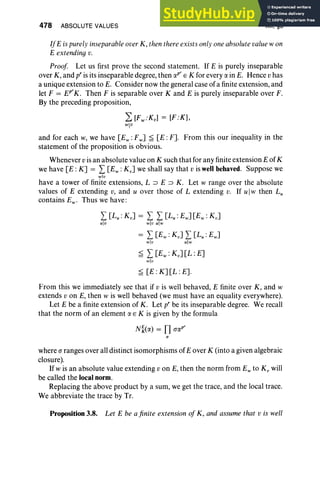 478 ABSOLUTE VALUES XII, §3
IfE is purelyinseparable over K, then thereexists onlyoneabsolutevaluew on
E extending v.
Proof Let us first prove the second statement. If E is purely inseparable
over K, and p' is its inseparable degree, then apr E K for every a in E. Hence vhas
a unique extension to E. Consider now the general case of a finite extension, and
let F = tr«. Then F is separable over K and E is purely inseparable over F.
By the preceding proposition,
L [Fw :Kvl = [F:K],
wlV
and for each w, we have [Ew : Fw] ~ [E :F]. From this our inequality in the
statement of the proposition is obvious.
Whenever vis an absolute value on K such that for any finite extension E of K
we have [E : K] = L[Ew : K v] we shall say that v is wellbehaved. Suppose we
wlv
have a tower of finite extensions, L ::::l E ::::l K. Let w range over the absolute
values of E extending v, and u over those of L extending v. If uIw then L;
contains Ew . Thus we have :
I [Lu : KvJ = I I [Lu : Ew] [Ew : Kv]
ulv wlv ulw
= I [Ew : Kv] I [Lu : Ew]
wlv ulw
~ L[Ew : Kv] [L : E]
w] u
~ [E :K][L:E].
From this we immediately see that if v is well behaved, E finite over K, and w
extends v on E, then w is well behaved (we must have an equality everywhere).
Let E be a finite extension of K . Let pr be its inseparable degree. We recall
that the norm of an element a E K is given by the formula
where (J ranges over all distinct isomorphisms of E over K (into a given algebraic
closure).
If w is an absolute value extending v on E, then the norm from E; to K; will
be called the localnorm.
Replacing the above product by a sum, we get the trace, and the local trace.
We abbreviate the trace by Tr.
Proposition 3.8. Let E be afinite extension of K, and assume that v is well
 