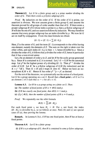 34 GROUPS I, §6
Theorem 6.2. Let G be a finite group and p a prime number dividing the
order of G. Then there exists a p-Sylow subgroup ofG.
Proof. By induction on the order of G. If the order of G is prime, our
assertion is obvious. We now assume given a finite group G, and assume the
theorem proved for all groups of order smaller than that of G. If there exists a
proper subgroup H of G whose index is prime to p, then a p-Sylow subgroup of
H willalso be one of G,and our assertion follows by induction. We may therefore
assume that every proper subgroup has an index divisible by p. We now let G
act on itself by conjugation. From the class formula we obtain
(G : 1) = (Z : 1) + L (G : Gx),
Here, Z is the center of G, and the term (Z: 1) corresponds to the orbits having
one element, namely the elements of Z. The sum on the right is taken over the
other orbits, and each index (G: Gx) is then> 1, hence divisible by p. Since p
divides the order of G, it follows that p divides the order of Z, hence in particular
that G has a non-trivial center.
Let a be an element of order p in Z, and let H be the cyclic group generated
bya. Since H is contained in Z, it is normal. Letj":G ~ G/H be the canonical
map. Let pn be the highest power of p dividing (G: I). Then pn-l divides the
order of G/H. Let K ' be a p-Sylow subgroup of G/H (by induction) and let
K = f - l(K'). Then K :::> Hand f maps K onto K'. Hence we have an iso-
morphism K/H ~ K '. Hence K has order pn- 1p = p", as desired.
For the rest of the theorems, we systematically use the notion of a fixed point.
Let G be a group operating on a set S. Recall that a fixed point s of G in S is
an element s of S such that xs == s for all x E G.
Lemma 6.3. Let H be a p-group acting on a finite set S. Then:
(a) The number offixed points ofHis := #(S) mod p.
(b) If H has exactly one fixed point. then #(S) := I mod p.
(e) Ifp I#(S), then the number offixed points ofHis := 0 mod p .
Proof. We repeatedly use the orbit formula
#(S) == 2:(H : Hs) .
For each fixed point si we have HSi
== H . For Si not fixed, the index
(H : Hs) is divisible by p, so (a) follows at once. Parts (b) and (c) are special
cases of (a), thus proving the lemma.
Remark. In Lemma 6.3(c), if H has one fixed point, then H has at least p
fixed points .
Theorem 6.4. Let G be a finite group.
(i) IfH is a p-subgroup ofG. then H is contained in some p-Sylow subgroup.
 