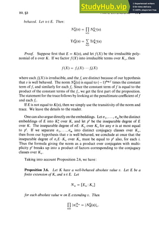 XII, §3
behaved. Let o: E E. Then:
FINITE EXTENSIONS 479
N~«('f.) = TI N~:«('f.)
wlv
Tr~«('f.) = L Tr~:(IX)
wlu
Proof Suppose first that E = K(IX), and let f(X) be the irreducible poly-
nomial of IX over K . If we factor f(X) into irreducible terms over K v , then
f(X) = fl(X) " , j,.(X)
where each j;(X) is irreducible, and the j; are distinct because of our hypothesis
that v is well behaved. The norm N~(IX) is equal to (_l)degf times the constant
term of f, and similarly for each j; . Since the constant term of f is equal to the
product of the constant terms of the j; , we get the first part of the proposition.
The statement for the trace follows by looking at the penultimate coefficient off
and each j; .
If E is not equal to K(IX), then we simply use the transitivity of the norm and
trace. We leave the details to the reader.
One can also argue directly on the embeddings. Let aI' . . . , am be the distinct
embeddings of E into K ~ over K, and let pr be the inseparable degree of E
over K . The inseparable degree of aE . K ; over K; for any a is at most equal
to p", If we separate al , . .. , am into distinct conjugacy classes over Kv'
then from our hypothesis that v is well behaved, we conclude at once that the
inseparable degree of a.E :K; over K; must be equal to pr also, for each i.
Thus the formula giving the norm as a product over conjugates with multi-
plicity pr breaks up into a product of factors corresponding to the conjugacy
classes over Kv •
Taking into account Proposition 2.6, we have :
Proposition 3.6. Let K have a well-behaved absolute value v. Let E be a
finite extension ofK , and IX E E. Let
for each absolute valuew on E extending v. Then
TI I IXI~~ = IN~(IX)lv'
wlv
 