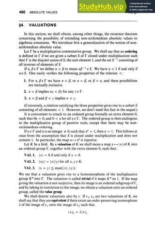 480 ABSOLUTE VALUES
§4. VALUATIONS
XII, §4
In this section, we shall obtain, among other things, the existence theorem
concerning the possibility of extending non-archimedean absolute values to
algebraic extensions. We introduce first a generalization of the notion of non-
archimedean absolute value.
Let I' be a multiplicative commutative group. We shall say that an ordering
is defined in r if we are given a subset S of r closed under multiplication such
that r is the disjoint union of S, the unit element 1,and the set s:' consisting of
all inverses of elements of S.
If ex, flE r we define ex < fl to mean exp-t E S. We have ex < 1 if and only if
ex E S. One easily verifies the following properties of the relation <:
1. For ex, flE r we have ex < fl, or ex = fl, or fl < ex, and these possibilities
are mutually exclusive.
2. ex < fl implies exy < fly for any y E r.
3. ex < fl and fl < y implies ex < y.
(Conversely, a relation satisfying the three properties gives rise to a subset S
consisting of all elements < 1. However, we don't need this fact in the sequel.)
It is convenient to attach to an ordered group formally an extra element 0,
such that Oex = 0, and °< ex for all ex E r. The ordered group is then analogous
to the multiplicative group of positive reals, except that there may be non-
archimedean ordering.
Ifex E rand n is an integer ¥- 0,such that exn = 1,then ex = 1. This follows at
once from the assumption that S is closed under multiplication and does not
contain 1. In particular, the map ex ~ o" is injective.
Let K be a field. By a valuation of K we shall mean a map x ~ Ix Iof K into
an ordered group F, together with the extra element 0, such that :
VAL 1. Ix I = °if and only if x = 0.
VAL 2. Ixyl = Ixllyl for all x, y E K .
VAL 3. [x + yl ~ maxr]x], Iyl)·
We see that a valuation gives rise to a homomorphism of the multiplicative
group K* into r . The valuation is called trivial if it maps K* on I. If the map
giving the valuation is not surjective, then its image is an ordered subgroup of F,
and by taking its restriction to this image, we obtain a valuation onto an ordered
group, called the value group.
We shall denote valuations also by v. If VI ' V2 are two valuations of K, we
shall say that they are equivalent ifthere exists an order-preserving isomorphism
A. of the image of VI onto the image of V2 such that
 