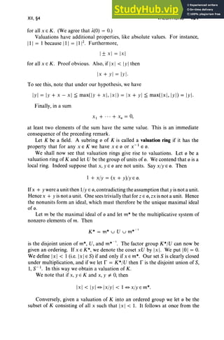 XII, §4 VALUATIONS 481
for all x E K. (We agree that A(O) = 0.)
Valuations have additional properties, like absolute values. For instance,
III = 1because III = 1112
• Furthermore,
I± x] = [x]
for all x E K . Proof obvious. Also, if Ix I < IyIthen
[x + y l = Iyl·
To see this, note that under our hypothesis, we have
Iyl = Iy + x - x] ~ maxtlj: + x ], [xl) = [x + y l ~ maxt[x], IYI) = Iyl·
Finally, in a sum
XI + ... + X n = 0,
at least two elements of the sum have the same value. This is an immediate
consequence of the preceding remark.
Let K be a field. A subring 0 of K is called a valuation ring if it has the
property that for any x E K we have x EO or X-I EO.
We shall now see that valuation rings give rise to valuations. Let 0 be a
valuation ring of K and let V be the group of units of o. We contend that 0 is a
local ring. Indeed suppose that x, YEO are not units. Say x/y EO. Then
1 + x/y = (x + y)/yEO .
Ifx + y were a unit then l/y E 0, contradicting the assumption that y is not a unit.
Hence x + y is not a unit. One sees trivially that for z E 0 , zx is not a unit. Hence
the nonunits form an ideal, which must therefore be the unique maximal ideal
of o.
Let m be the maximal ideal of 0 and let m* be the multiplicative system of
nonzero elements of m. Then
K* = m* u V u m* -l
is the disjoint union ofm*, V, and m* -l. The factor group K* /V can now be
given an ordering. If x E K*, we denote the coset xV by [x] . We put 101 = 0.
We define [x] < 1 (i.e.jx] ES) if and only if x Em*. Our set S is clearly closed
under multiplication, and if we let r = K* /V then r is the disjoint union of S,
1,S- I . In this way we obtain a valuation of K.
We note that if x, y E K and x, y i= 0, then
[x] < IYI¢>lx/YI < 1¢>x/yEm*.
Conversely, given a valuation of K into an ordered group we let 0 be the
subset of K consisting of all x such that Ix I < 1. It follows at once from the
 