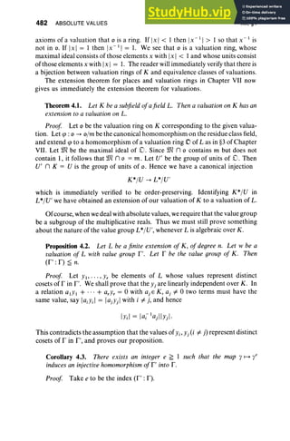 482 ABSOLUTE VALUES XII.§4
axioms of a valuation that 0 is a ring. If Ix I < I then IX -I I > I so that X - I is
not in o. If Ix I = I then IX-I I = 1. We see that 0 is a valuation ring, whose
maximal ideal consists of those elements x with Ix I < I and whose units consist
ofthose elements x with Ix I = 1. The reader will immediately verify that there is
a bijection between valuation rings of K and equivalence classes of valuations.
The extension theorem for places and valuation rings in Chapter VII now
gives us immediately the extension theorem for valuations.
Theorem 4.1. Let K be a subfieldofafield L. Then a valuation on K has an
extension to a valuation on L.
Proof Let 0 be the valuation ring on K corresponding to the given valua-
tion. Let q> : 0 -4 o/m be the canonical homomorphism on the residue class field,
and extend q> to a homomorphism of a valuation ring D of L as in §3 of Chapter
VII. Let we be the maximal ideal of cO. Since we n 0 contains m but does not
contain I , it follows that we n 0 = m. Let V' be the group of units of D. Then
V' n K = V is the group of units of o. Hence we have a canonical injection
K*IV -4 L*IV'
which is immediately verified to be order-preserving. Identifying K*IV in
L*IV' we have obtained an extension of our valuation of K to a valuation of L.
Ofcourse, when we deal with absolute values, we require that the value group
be a subgroup of the multiplicative reals. Thus we must still prove something
about the nature of the value group L *IV', whenever L is algebraic over K.
Proposition 4.2. Let L be a finite extension of K , of degree n. Let w be a
valuation of L with value group I", Let r be the value group of K . Then
(r': r) ~ n.
Proof Let Yl' . .. , Yr be elements of L whose values represent distinct
cosets of r in I". We shall prove that the Yj are linearly independent over K. In
a relation alYl + ... + arYr = 0 with ajE K, aj =I 0 two terms must have the
same value, say laiyd = lajYjl with i =I j, and hence
This contradicts the assumption that the values ofYi' Yj(i =Ij) represent distinct
cosets of r in I", and proves our proposition.
Corollary 4.3. There exists an integer e ~ I such that the map y H t
inducesan injective homomorphism of I" into r.
Proof Take e to be the index (I" : F).
 