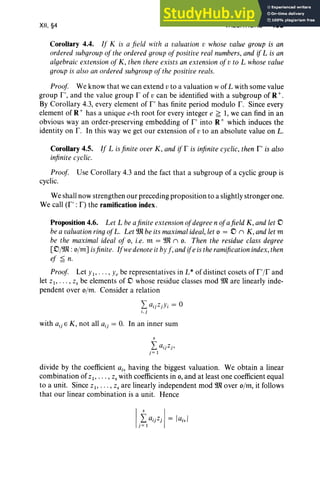 XII, §4 VALUATIONS 483
Corollary 4.4. If K is a field with a valuation v whose value group is an
ordered subgroup of the ordered group of positive real numbers, and if L is an
algebraic extension of K, then there exists an extension ofv to L whose value
groupis also an ordered subgroup ofthe positive reals.
Proof We know that we can extend vto a valuation wof L with some value
group I", and the value group r of v can be identified with a subgroup of R +.
By Corollary 4.3, every element of I" has finite period modulo r. Since every
element of R + has a unique e-th root for every integer e ~ 1, we can find in an
obvious wayan order-preserving embedding of I" into R+ which induces the
identity on r. In this way we get our extension of v to an absolute value on L.
Corollary 4.5. If L isfinite over K, and if r is infinitecyclic, then I" is also
infinitecyclic.
Proof Use Corollary 4.3 and the fact that a subgroup of a cyclic group is
cyclic.
We shall now strengthen our preceding proposition to a slightly stronger one.
We call (I" : F) the ramification index.
Proposition 4.6. Let L beafinite extensionofdegree n ofafield K, andlet ,0
bea valuation ringof L. Let Wl be its maximalideal, let 0 = ,0 n K, andlet m
be the maximal ideal of 0, i.e. m = Wl n o. Then the residue class degree
['o/Wl :o/m] isfinite. Ifwe denoteit by f, andife istheramification index,then
'" <
eJ = n.
Proof Let YI" ' " Ye be representatives in L* of distinct cosets of r'/r and
let Z I' . . . , z, be elements of ,0 whose residue classes mod Wl are linearly inde-
pendent over o/m. Consider a relation
I aijZjYi = 0
i .j
with a ij E K , not all a ij = O
. In an inner sum
s
I aijZj,
j= 1
divide by the coefficient a.; having the biggest valuation. We obtain a linear
combination of ZI ' . • . , z, with coefficients in 0, and at least one coefficient equal
to a unit. Since Z I' ... , z, are linearly independent mod Wl over o/m, it follows
that our linear combination is a unit. Hence
 