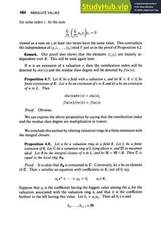 484 ABSOLUTE VALUES
for some index v. In the sum
XII, §4
viewed as a sum on i, at least two terms have the same value. This contradicts
the independence of IYt l,..., lYe Imod r just as in the proof of Proposition 4.2.
Remark. Our proof also shows that the elements {ZjYj} are linearly in-
dependent over K. This will be used again later.
If w is an extension of a valuation v, then the ramification index will be
denoted by e(wl v) and the residue class degree will be denoted by f (w lv).
Proposition 4.7. Let K be a field with a valuation v, and let K c EeL be
finite extensions ofK. Let wbe an extension ofv to E and let u be an extension
of w to L. Then
e(u Iw)e(w Iv) = e(u Iv),
f(ulw)f(wlv) = f(ulv).
Proof Obvious.
We can express the above proposition by saying that the ramification index
and the residue class degree are multiplicative in towers.
We conclude this section by relating valuation rings in a finite extension with
the integral closure.
Proposition 4.8. Let 0 be a valuation ring in a field K. Let L be a finite
extension ofK. Let 0 be a valuation ring ofL lying above 0 , and we its maximal
ideal. Let B be the integral closure of0 in L , and let ~ = 9Jln B. Then D is
equal to the local ring B'lJ.
Proof It is clear that B'tl is contained in D, Conversely, let x be an element
of .0. Then x satisfies an equation with coefficients in K , not all 0, say
Suppose that as is the coefficient having the biggest value among the aj for the
valuation associated with the valuation ring 0, and that it is the coefficient
farthest to the left having this value. Let b, = ai/as' Then all b,E 0 and
 