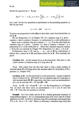 XII, §4
Divide the equation by X
S
• We get
VALUATIONS 485
Let y and z be the two quantities in parentheses in the preceding equation, so
that we can write
-y = zlx and -xy = z.
To prove our proposition it will sufficeto show that y and z lie in B and that y is
not in~ .
We use Proposition 3.5 of Chapter VII. If a valuation ring of Labove
contains x, then it contains y because y is a polynomial in x with coefficients in
Hence such a valuation ring also contains z = - xy. If on the other hand the
valuation ring of L above contains 1/ x, then it contains z because z is a
polynomial in 1/x with coefficients in . Hence this valuation ring also contains
y. From this we conclude by Chapter VII, Proposition 3.5, that y, z lie in B.
Furthermore, since xED, and b., ... , bs + 1 are in 9Jl by construction, it
follows that y cannot be in 9Jl, and hence cannot be in~. This concludes the
proof.
Corollary 4.9. Let the notation be as in the proposition. Then there is only
afinite number ofvaluation ringsofL lying above ~.
Proof This comes from the fact that there is only a finite number of
maximal ideals ~ of B lying above the maximal ideal of 0 (Corollary of Pro-
position 2.1, Chapter VII).
Corollary 4.10. Let the notationbe as in the proposition. Assumein addition
that L is Galois overK. If.0 and..0' are two valuation ringsofL lyingabove0,
with maximal ideals9Jl, 9Jl' respectively, then there exists an automorphism a
ofLover K such that uD = .0' and u9Jl = 9Jl'.
Proof Let ~ = .0 n B and ~' = .0' n B. By Proposition 2.1 of Chapter
VII, we know that there exists an automorphism a of Lover K such that
u~ = ~'. From this our assertion is obvious.
Example. Let k be a field, and let K be a finitely generated extension of
transcendence degree 1. Ift is a transcendence base of Kover k, then K is finite
algebraic over k(t). Let .0 be a valuation ring of K containing k, and assume that
.0 is =F K . Let 0 = .0 n k(t). Then 0 is obviously a valuation ring of k(t) (the
 