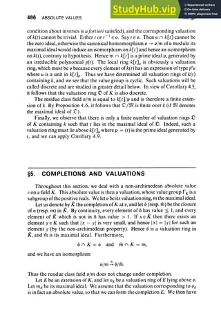 486 ABSOLUTE VALUES XII.§5
condition about inverses is afortiori satisfied), and the corresponding valuation
of k(t) cannot be trivial. Either t or t- 1 EO. Say tEO. Then °II k[t] cannot be
the zero ideal, otherwise the canonical homomorphism °-+ o/m of °modulo its
maximal ideal would induce an isomorphism on k[t] and hence an isomorphism
on k(t), contrary to hypothesis. Hence m II k[t] is a prime ideal p, generated by
an irreducible polynomial pet). The local ring k[t] p is obviously a valuation
ring, which must be °because every element of k(t) has an expression of type pru
where u is a unit in k[t]p . Thus we have determined all valuation rings of k(t)
containing k, and we see that the value group is cyclic. Such valuations will be
called discrete and are studied in greater detail below. Inview of Corollary 4.5,
it follows that the valuation ring D of K is also discrete.
The residue class field o/m is equal to k[t] /p and is therefore a finite exten-
sion of k. By Proposition 4.6, it follows that D/Wl is finite over k (if Wldenotes
the maximal ideal of (0).
Finally, we observe that there is only a finite number of valuation rings D
of K containing k such that t lies in the maximal ideal of D. Indeed, such a
valuation ring must lie above k[t]p where p = (r) is the prime ideal generated by
t, and we can apply Corollary 4.9 .
§5. COMPLETIONS AND VALUATIONS
Throughout this section, we deal with a non-archimedean absolute value
v on a field K. This absolute value is then a valuation, whose value group r K is a
subgroup ofthe positi vereals. We let °be its valuation ring, m the maximal ideal.
Let us denote by K the completion of K at v,and let a(resp. rit) be the closure
of °(resp. m) in K. By continuity, every element of ahas value ;£ 1, and every
element of K which is not in a has value > 1. If x E K then there exists an
element y E K such that Ix - y Iis very small, and hence Ix I = Iy Ifor such an
element y (by the non-archimedean property). Hence ais a valuation ring in
K, and mis its maximal ideal. Furthermore,
aII K = ° and milK = m,
and we have an isomorphism
o/m':' a
im.
Thus the residue class field o/m does not change under completion.
Let E be an extension of K , and let 0E be a valuation ring of E lying above o,
Let m E be its maximal ideal. We assume that the valuation corresponding to 0E
is in fact an absolute value, so that we can form the completion E. We then have
 