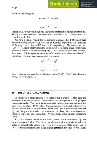 XII, §6
a commutative diagram:
DISCRETE VALUATIONS 487
0ElmE--=---.°ENtE
I 1
'"
o/m -----> 131m
the vertical arrows being injections, and the horizontal ones being isomorphisms.
Thus the residue class field extension of our valuation can be studied over the
completions E of K.
We have a similar remark for the ramification index. Let foCK) and fv(K)
denote the value groups of our valuation on K and Krespectively (i.e. the image
of the map x f---+ [x I for x E K* and x E K* respectively). We saw above that
foCK) = fv(K) ;in other words, the value group is the same under completion,
because of the non-archimedean property. (This is of course false in the archime-
dean case.) If E is again an extension of K and w is an absolute value of E
extending v, then we have a commutative diagram
r w(E) ----=------. r w(E)
1 0 L
fv(K) -----> fv(K)
from which we see that the ramification index (Tw(E): fv(K)) also does not
change under completion.
§6. DISCRETE VALUATIONS
A valuation is called discrete if its value group is cyclic. In that case, the
valuation is an absolute value (if we consider the value group as a subgroup of
the positive reals) . The p-adic valuation on the rational numbers is discrete for
each prime number p. By Corollary 4.5, an extension of a discrete valuation to a
finite extension field is also discrete. Aside from the absolute values obtained
by embedding a field into the reals or complex numbers, discrete valuations are
the most important ones in practice. We shall make some remarks concerning
them.
Let v be a discrete valuation on a field K, and let °be its valuation ring. Let
m be the maximal ideal. There exists an element n of m which is such that its
value Itt Igenerates the value group. (The other generator of the value group is
In-11·) Such an element n is called a local parameter for v (or for m). Every
 