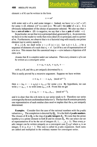 488 ABSOLUTE VALUES
element x of K can be written in the form
x = ure'
XII, §6
with some unit u of 0, and some integer r. Indeed, we have [x] = lrel' = lre'l
for some r E Z, whence x/re' is a unit in o. We call r the order of x at v. It is
obviously independent of the choice of parameter selected. We also say that x
has a zero of order r. (If r is negative, we say that x has a pole of order -r.)
In particular, wesee that m is a principal ideal, generated by re. Asan exercise,
we leave it to the reader to verify that every ideal of 0 is principal, and is a power
of m. Furthermore, we observe that 0 is a factorial ring with exactly one prime
element (up to units), namely re.
If x, yEK, we shall write x r- y if [x] = Iyl. Let rei(i = 1,2, . ..) be a
sequence of elements of 0 such that rei '" rei. Let R be a set of representatives of
o/m in o. This means that the canonical map 0 -+ o/m induces a bijection of R
onto o/m.
Assumethat K iscompleteunderour valuation. Then everyelementx of0 can
be written as a convergent series
with aiE R, and the ajare uniquelydetermined by x.
This is easily proved by a recursive argument. Suppose we have written
then x - (ao + ... + an ren) = ren+ lY for some yEO. By hypothesis, we can
write y = an + 1 + ttz with some an + 1 E R. From this we get
and it is clear that the n-th term in our series tends to O. Therefore our series
converges (by the non-archimedean behavior !). The fact that R contains precisely
one representative of each residue class mod m implies that the aj are uniquely
determined.
Examples. Consider first the case of the rational numbers with the p-adic
valuation vp ' The completion is denoted by Qp. It is the field ofp-adic numbers.
The closure of Z in Qp is the ring of p-adic integers Zp. We note that the prime
number p is a prime element in both Z and its closure Zp. We can select our set
of representatives R to be the set of integers (0, 1, . . . , p - 1). Thus every p-
adic integer can be written uniquely as a convergent sum 2: a.p' where ai is an
integer, 0 ~ a, ~ P - 1. This sum is called its p-adic expansion. Such sums
are added and multiplied in the ordinary manner for convergent series .
 