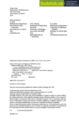 Serge Lang
Department of Mathematics
Yale University
New Haven, CT 96520
USA
Editorial Board
S. Axler
Mathematics Department
San Francisco State
University
San Francisco, CA 94132
USA
axler@sfsu.edu
F.W. Gehring
Mathematics Department
East Hall
University of Michigan
Ann Arbor, MI 48109
USA
fgehring@math.Isa.
umich.edu
K.A. Ribet
Mathematics Department
University of California,
Berkeley
Berkeley, CA 94720-3840
USA
ribet@math.berkeley.edu
Mathematics Subject Classification (2000): 13-01, 15-01, 16-01, 20-01
Library of Congress Cataloging-in-Publication Data
Algebra /Serge Lang.—Rev. 3rd ed.
p. cm.—(Graduate texts in mathematics; 211)
Includes bibliographical references and index.
ISBN 978-1-4612-6551-1 ISBN 978-1-4613-0041-0 (eBook)
DOI 10.1007/978-1-4613-0041-0
1. Algebra. I. Title. II. Series.
QA154.3.L3 2002
512—dc21 2001054916
ISBN 978-1-4612-6551-1
Printed on acid-free paper.
This title was previously published by Addison-Wesley, Reading, MA 1993.
© 2002 Springer Science+Business Media New York
Originally published by Springer Science+Business Media LLC in 2002
Softcover reprint of the hardcover 3rd edition 2002
All rights reserved. This work may not be translated or copied in whole or in part without
the written permission of the publisher (Springer Science+Business Media, LLC), except for
brief excerpts in connection with reviews or scholarly analysis. Use in connection with any
form of information storage and retrieval, electronic adaptation, computer software, or by
similar or dissimilar methodology now known or hereafter developed is forbidden.
The use of general descriptive names, trade names, trademarks, etc., in this publication, even if the
former are not especially identified, is not to be taken as a sign that such names, as understood by
the Trade Marks and Merchandise Marks Act, may accordingly be used freely by anyone.
9 8 (corrected printing 2005)
springer.com
 
