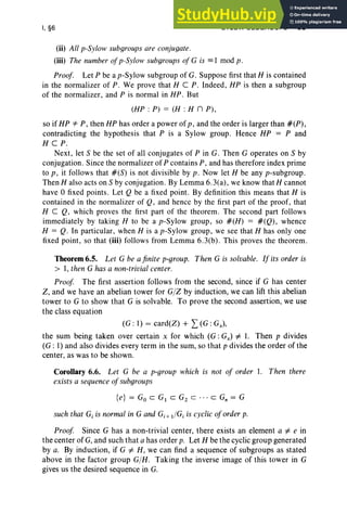 I, §6 SYLOW SUBGROUPS 35
(ii) All p-Sylow subgroups are conjugate.
(iii) The number ofp-Sylow subgroups of G is = I mod p.
Proof. Let P be a p-Sylow subgroup of G. Suppose first that H is contained
in the normalizer of P. We prove that H C P. Indeed, HP is then a subgroup
of the normalizer, and P is normal in HP. But
(HP : P) = (H : H n P),
so if HP *" P, then HP has order a power of p, and the order is larger than #(P),
contradicting the hypothesis that P is a Sylow group . Hence HP = P and
H CPo
Next , let 5 be the set of all conjugates of P in G. Then G operates on 5 by
conjugation. Since the normalizer of P contains P, and has therefore index prime
to p ; it follow s that #(5) is not divisible by p. Now let H be any p-subgroup.
Then H also acts on S by conjugation. By Lemma 6.3(a), we know that H cannot
have 0 fixed points. Let Q be a fixed point. By definition this means that H is
contained in the normalizer of Q, and hence by the first part of the proof, that
H C Q, which proves the first part of the theorem. The second part follows
immediately by taking H to be a p-Sylow group , so #(H) = #(Q), whence
H = Q. In particular, when H is a p-Sylow group, we see that H has only one
fixed point, so that (iii) follows from Lemma 6.3(b) . This proves the theorem.
Theorem 6.5. Let G be a finite p-group. Then G is solvable. If its order is
> I, then Ghas a non-trivial center.
Proof The first assertion follows from the second, since if G has center
Z, and we have an abelian tower for G/Z by induction, we can lift this abelian
tower to G to show that G is solvable. To prove the second assertion, we use
the class equation
(G : I) = card(Z) + L(G : Gx)'
the sum being taken over certain x for which (G : Gx ) =1= I. Then p divides
(G : I) and also divides every term in the sum, so that p divides the order of the
center, as was to be shown.
Corollary 6.6. Let G be a p-qroup which is not of order I. Then there
exists a sequence ofsubgroups
{e} = Go c G1 C Gz c .. . c G; = G
such that G; is normal in G and Gi + dGi is cyclic oforder p.
Proof Since G has a non-trivial center, there exists an element a =1= e in
the center of G, and such that a has order p. Let H be the cyclic group generated
by a. By induction, if G =1= H, we can find a sequence of subgroups as stated
above in the factor group G/H. Taking the inverse image of this tower in G
gives us the desired sequence in G.
 