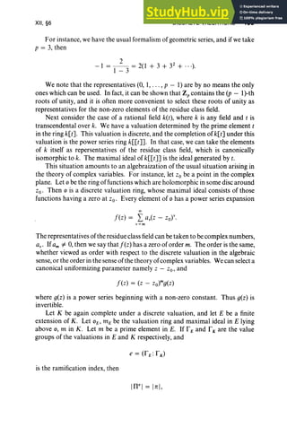 XII, §6 DISCRETE VALUATIONS 489
For instance, we have the usual formalism of geometric series, and if we take
p = 3, then
2 2
- 1 = - - = 2(1 + 3 + 3 + ...).
1-3
We note that the representatives (0, 1, . . . , p - 1) are by no means the only
ones which can be used. In fact, it can be shown that Z; contains the (p - l)-th
roots of unity, and it is often more convenient to select these roots of unity as
representatives for the non-zero elements of the residue class field.
Next consider the case of a rational field k(t), where k is any field and t is
transcendental over k. We have a valuation determined by the prime element t
in the ring k[t]. This valuation is discrete, and the completion of k[t] under this
valuation is the power series ring k[[t]]' In that case, we can take the elements
of k itself as repersentatives of the residue class field, which is canonically
isomorphic to k. The maximal ideal of k[[t]] is the ideal generated by t.
This situation amounts to an algebraization of the usual situation arising in
the theory of complex variables. For instance, let Zo be a point in the complex
plane. Let 0 be the ring offunctions which are holomorphic in some disc around
Zo o Then 0 is a discrete valuation ring, whose maximal ideal consists of those
functions having a zero at zo. Every element of 0 has a power series expansion
00
f(z) = L av(z - zor·
v=m
The representatives of the residue class field can be taken to be complex numbers,
avo Ifam =1= 0, then we say that f(z) has a zero of order m. The order is the same,
whether viewed as order with respect to the discrete valuation in the algebraic
sense, or the order in the sense of the theory of complex variables. We can select a
canonical uniformizing parameter namely z - zo, and
where g(z) is a power series beginning with a non-zero constant. Thus g(z) is
invertible.
Let K be again complete under a discrete valuation, and let E be a finite
extension of K. Let 0E ' mE be the valuation ring and maximal ideal in E lying
above 0, m in K . Let m be a prime element in E. If rE and rK are the value
groups of the valuations in E and K respectively, and
is the ramification index, then
IWI = [z],
 
