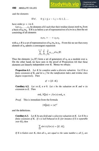 490 ABSOLUTE VALUES
and the elements
fhrj
, °~ i ~ e - l,j = 0, 1,2, ...
XII, §6
have order je + i in E.
Let WI"' " w f be elements of E such that their residue classes mod mE from
a basis of 0E/mE ' IfR is as before a set of representatives of o/m in 0, then the set
consisting of all elements
with aj E R is a set of representatives of 0E/mE in 0E' From this we see that every
element of 0E admits a convergent expansion
e - I f 00
I I I a v. i.jTCjWvn
i
.
i; O v; 1 j;O
Thus the elements {co, nil form a set of generators of 0E as a module over 0.
On the other hand, we have seen in the proof of Proposition 4.6 that these
elements are linearly independent over K. Hence we obtain :
Proposition 6.1. Let K be complete under a discrete valuation. Let E be a
finite extension of K, and let e, f be the ramification index and residue class
degree respectively. Then
ef = [E :K].
Corollary 6.2. Let CI. E E, CI. :f. 0. Let v be the valuation on K and wits
extension to E. Then
ord, Ni(CI.) = f(wl v) ord., CI..
Proof This is immediate from the formula
and the definitions.
Corollary 6.3. Let K beanyfield and va discretevaluation on K. Let E bea
finite extension ofK. If v is well behaved in E (for instance if E is separable
over K), then
I e(wlv)f(wl v) = [E :K].
wlv
If E is Galois over K, then all eware equal to the same number e, all fw are
 