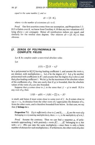 XII, §7 ZEROS OF POLYNOMIALS IN COMPLETE FIELDS 491
equal to the same number f , and so
efr = [E: K],
where I' is the number ofextensions of v to E.
Proof. Our first assertion comes from our assumption, and Proposition 3.3.
If E is Galois over K, we know from Corollary 4.10 that any two valuations of E
lying above v are conjugate. Hence all ramification indices are equal, and
similarly for the residue class degrees. Our relation ef r = [E : K] is then
obvious.
§7. ZEROS OF POLYNOMIALS IN
COMPLETE FIELDS
Let K be complete under a non-trivial absolute value.
Let
f (X ) = n(X - etJri
be a polynomial in K[X] having leading coefficient I, and assume the roots «,
are distinct, with multiplicities r i o Let d be the degree of f . Let 9 be another
polynomial with coefficients in K' , and assume that the degree of9 is also d,and
that 9 has leading coefficient I. We let I9 Ibe the maximum of the absolute values
of the coefficients of g. On e sees easily that if I9 Iis bounded, then the absolute
values of the roots of 9 are also bounded.
Suppose that 9 comes close to f, in the sense that If - 9 I is small. If f3 is
any roo t of g, then
If([3) - g([3) I = If([3) I = [I I«, - [3 /"
is small, and hence [3 must come close to some root of f . As [3 comes close to
say a = al> its distance from the other roots of f approaches the distance of a 1
from the other roots, and is therefore bounded from below. In that case, we say
that [3 belongs to a.
Proposition 7.1. If9 is sufficiently close to f, and [31' . .. , [3sare the roots of9
belonging to a (counting multiplicities), then s = 1'1 is the multiplicity ofa in f .
Proof Assume the contrary. Then we can find a sequence g, of poly-
nomi als approaching f with precisely s roots [3'), ... , [3~') belonging to a, but
with s #- r. (We can take the same multiplicity s since there is only a finite
number ofchoices for such multiplicities.) Furthermore, the other roots of9 also
 